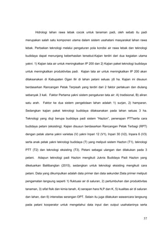 Hidrologi lahan rawa lebak cocok untuk tanaman padi, oleh sebab itu padi
merupakan salah satu komponen utama dalam sistem usahatani masyarakat lahan rawa
lebak. Perbaikan teknologi melalui pengaturan pola kondisi air rawa lebak dan teknologi
budidaya dapat menunjang keberhasilan tersebut.Kajian terdiri dari dua kegiatan utama
yakni: 1) Kajian tata air untuk meningkatkan IP 200 dan 2) Kajian paket teknologi budidaya
untuk meningkatkan produktivitas padi. Kajian tata air untuk meningkatkan IP 200 akan
dilaksanakan di Kabupaten Ogan Ilir di lahan petani seluas +6 ha. Kajian ini disusun
berdasarkan Rancangan Petak Terpisah yang terdiri dari 2 faktor perlakuan dan diulang
sebanyak 3 kali. Faktor Pertama yakni sistem pengaturan tata air: A) tradisional, B) aliran
satu arah. Faktor ke dua sistem pengelolaan lahan adalah 1) surjan, 2) hamparan.
Sedangkan kajian paket teknologi budidaya dilaksanakan pada lahan seluas 3 ha.
Teknologi yang diuji berupa budidaya padi sistem “Hazton”, penerapan PTTserta cara
budidaya petani (eksisting). Kajian disusun berdasarkan Rancangan Petak Terbagi (RPT)
dengan petak utama yakni varietas (V) yakni Inpari 12 (V1), Inpari 30 (V2), Inpara 6 (V3)
serta anak petak yakni teknologi budidaya (T) yang meliputi sistem Hazton (T1), teknologi
PTT (T2) dan teknologi eksisting (T3). Petani sebagai ulangan dan dilakukan pada 3
petani. Adapun teknologi padi Hazton mengikuti Juknis Budidaya Padi Hazton yang
dikeluarkan Balitbangtan (2015), sedangkan untuk teknologi eksisting mengikuti cara
petani. Data yang dikumpulkan adalah data primer dan data sekunder.Data primer meliputi
pengamatan langsung seperti 1) fluktuasi air di saluran, 2) pertumbuhan dan produktivitas
tanaman, 3) sifat fisik dan kimia tanah, 4) serapan hara N,P dan K, 5) kualitas air di saluran
dan lahan, dan 6) intensitas serangan OPT. Selain itu juga dilakukan wawancara langsung
pada petani kooperator untuk mengetahui data input dan output usahataninya serta
57
 
