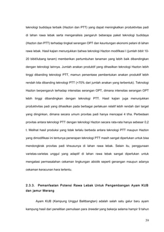 teknologi budidaya terbaik (Hazton dan PTT) yang dapat meningkatkan produktivitas padi
di lahan rawa lebak serta menganalisis pengaruh beberapa paket teknologi budidaya
(Hazton dan PTT) terhadap tingkat serangan OPT dan keuntungan ekonomi petani di lahan
rawa lebak. Hasil kajian menunjukkan bahwa teknologi Hazton modifikasi I (jumlah bibit 10-
20 bibit/lubang tanam) memberikan pertumbuhan tanaman yang lebih baik dibandingkan
dengan teknologi lainnya. Jumlah anakan produktif yang dihasilkan teknologi Hazton lebih
tinggi dibanding teknologi PTT, mamun persentase pembentukan anakan produktif lebih
rendah bila dibanding teknologi PTT (<70% dari jumlah anakan yang terbentuk). Teknologi
Hazton berpengaruh terhadap intensitas serangan OPT, dimana intensitas serangan OPT
lebih tinggi dibandingkan dengan teknologi PTT. Hasil kajian juga menunjukkan
produktivitas padi yang dihasilkan pada berbagai perlakuan relatif lebih rendah dari target
yang diinginkan, dimana secara umum provitas padi hanya mencapai 4 t/ha. Perbedaan
provitas antara teknologi PTT dengan teknologi Hazton secara rata-rata hanya sebesar 0,2
t. Melihat hasil produksi yang tidak terlalu berbeda antara teknologi PTT maupun Hazton
yang dimodifikasi ini tentunya penerapan teknologi PTT masih sangat diperlukan untuk bisa
mendongkrak provitas padi khsusunya di lahan rawa lebak. Selain itu, penggunaan
varietas-varietas unggul yang adaptif di lahan rawa lebak sangat diperlukan untuk
mengatasi permasalahan cekaman lingkungan abiotik seperti genangan maupun adanya
cekaman keracunan hara tertentu.
2.3.3. Pemanfaatan Potensi Rawa Lebak Untuk Pengembangan Ayam KUB
dan jamur Merang
Ayam KUB (Kampung Unggul Balitbangtan) adalah salah satu galur baru ayam
kampung hasil dari penelitian pemuliaan para breeder yang bekerja selama hampir 9 tahun
59
 