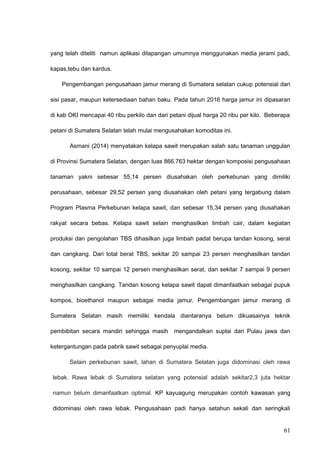 yang telah diteliti namun aplikasi dilapangan umumnya menggunakan media jerami padi,
kapas,tebu dan kardus.
Pengembangan pengusahaan jamur merang di Sumatera selatan cukup potensial dari
sisi pasar, maupun ketersediaan bahan baku. Pada tahun 2016 harga jamur ini dipasaran
di kab OKI mencapai 40 ribu perkilo dan dari petani dijual harga 20 ribu per kilo. Beberapa
petani di Sumatera Selatan telah mulai mengusahakan komoditas ini.
Asmani (2014) menyatakan kelapa sawit merupakan salah satu tanaman unggulan
di Provinsi Sumatera Selatan, dengan luas 866.763 hektar dengan komposisi pengusahaan
tanaman yakni sebesar 55,14 persen diusahakan oleh perkebunan yang dimiliki
perusahaan, sebesar 29,52 persen yang diusahakan oleh petani yang tergabung dalam
Program Plasma Perkebunan kelapa sawit, dan sebesar 15,34 persen yang diusahakan
rakyat secara bebas. Kelapa sawit selain menghasilkan limbah cair, dalam kegiatan
produksi dan pengolahan TBS dihasilkan juga limbah padat berupa tandan kosong, serat
dan cangkang. Dari total berat TBS, sekitar 20 sampai 23 persen menghasilkan tandan
kosong, sekitar 10 sampai 12 persen menghasilkan serat, dan sekitar 7 sampai 9 persen
menghasilkan cangkang. Tandan kosong kelapa sawit dapat dimanfaatkan sebagai pupuk
kompos, bioethanol maupun sebagai media jamur. Pengembangan jamur merang di
Sumatera Selatan masih memiliki kendala diantaranya belum dikuasainya teknik
pembibitan secara mandiri sehingga masih mengandalkan suplai dari Pulau jawa dan
ketergantungan pada pabrik sawit sebagai penyuplai media.
Selain perkebunan sawit, lahan di Sumatera Selatan juga didominasi oleh rawa
lebak. Rawa lebak di Sumatera selatan yang potensial adalah sekitar2,3 juta hektar
namun belum dimanfaatkan optimal. KP kayuagung merupakan contoh kawasan yang
didominasi oleh rawa lebak. Pengusahaan padi hanya setahun sekali dan seringkali
61
 