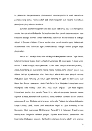 itu, pelestarian dan pemanfaatan plasma nutfah tanaman padi lokal masih memerlukan
perhatian yang serius. Plasma nutfah padi lokal merupakan aset nasional memerlukan
penanganan yang baik dan terencana.
Sumatera Selatan merupakan salah satu pusat biodiversity atau keanekara-gaman
sumber daya genetik di Indonesia. Berbagai sumber daya genetik tanaman pangan yang
berpotensi sebagai alternatif sumber karbohidrat, protein dan mineral tersebar di berbagai
wilayah di Sumatera Selatan. Potensi sumber daya genetik tersebut perlu dieksplorasi,
dikarakterisasi serta dievaluasi agar pemanfaatannya sebagai sumber pangan dapat
dioptimalkan.
Tahun 2013 sebagai tahap awal dari kegiatan Pengelolaan Sumber Daya Genetik
Lokal di Sumatera Selatan telah berhasil diinventarisasi 56 aksesi padi, 1 aksesi umbi-
umbian, 3 aksesi manggis, sedangkan duku, durian, sawo, dan gandaria masing-masing 2
aksesi, kedondong dan buah anona masing-masing 1 aksesi, serta kelapa 1 aksesi, yang
didapat dari tiga agroekosistem lahan dalam tujuh wilayah kabupaten yang di sampling
(Kabupaten Ogan Komering Ulu Timur, Ogan Komering Ilir, Ogan Ilir, Banyu Asin, Musi
Banyu Asin, Empat Lawang dan Lahat). Pada Tahun 2014 dilanjutkan inventarisasi sambil
melengkapi data iventory Tahun 2013 yang belum lengkap. Dari hasil kegiatan
inventarisasi sumber daya genetik Tahun 2014, telah diinventarisasi tanaman pangan
sejumlah 3 aksesi, tanaman buah-buahan 72 aksesi, tanaman sayuran 8 aksesi, tanaman
perkebunan & kayu 21 aksesi, serta tanaman biofarmaka 7 aksesi dari wilayah Kabupaten
Empat Lawang, Lahat, Muara Enim, Prabumulih, Ogan Ilir, Ogan Komering Ilir dan
Banyuasin. Hasil inventarisasi SDG tanaman Tahun 2014 di Kabupaten Empat Lawang
menunjukkan keragaman tanaman pangan, sayuran, buah-buahan, perkebunan, dan
biofarmaka di kabupaten tersebut. Dari hasil inventarisasi diketahui ada 51 jenis tanaman
63
 