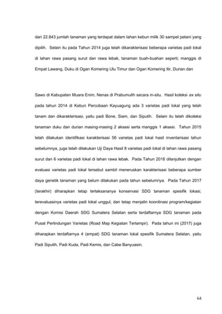 dari 22.843 jumlah tanaman yang terdapat dalam lahan kebun milik 30 sampel petani yang
dipilih. Selain itu pada Tahun 2014 juga telah dikarakterisasi beberapa varietas padi lokal
di lahan rawa pasang surut dan rawa lebak, tanaman buah-buahan seperti; manggis di
Empat Lawang, Duku di Ogan Komering Ulu Timur dan Ogan Komering Ilir, Durian dan
Sawo di Kabupaten Muara Enim, Nenas di Prabumulih secara in-situ. Hasil koleksi ex situ
pada tahun 2014 di Kebun Percobaan Kayuagung ada 3 varietas padi lokal yang telah
tanam dan dikarakterisasi, yaitu padi Bone, Siam, dan Siputih. Selain itu telah dikoleksi
tanaman duku dan durian masing-masing 2 aksesi serta manggis 1 aksesi. Tahun 2015
telah dilakukan identifikasi karakterisasi 56 varietas padi lokal hasil inventarisasi tahun
sebelumnya, juga telah dilakukan Uji Daya Hasil 8 varietas padi lokal di lahan rawa pasang
surut dan 6 varietas padi lokal di lahan rawa lebak. Pada Tahun 2016 dilanjutkan dengan
evaluasi varietas padi lokal tersebut sambil meneruskan karakterisasi beberapa sumber
daya genetik tanaman yang belum dilakukan pada tahun sebelumnya. Pada Tahun 2017
(terakhir) diharapkan tetap terlaksananya konservasi SDG tanaman spesifik lokasi,
terevaluasinya varietas padi lokal unggul, dan tetap menjalin koordinasi program/kegiatan
dengan Komisi Daerah SDG Sumatera Selatan serta terdaftarnya SDG tanaman pada
Pusat Perlindungan Varietas (Road Map Kegiatan Terlampir). Pada tahun ini (2017) juga
diharapkan terdaftarnya 4 (empat) SDG tanaman lokal spesifik Sumatera Selatan, yaitu
Padi Siputih, Padi Kuda, Padi Kemis, dan Cabe Banyuasin.
64
 