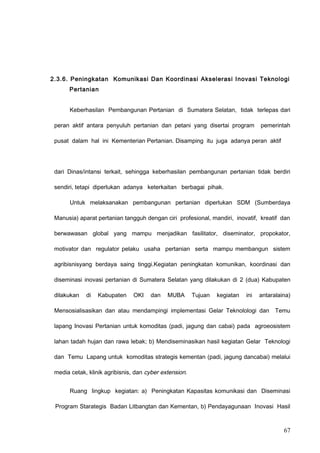 2.3.6. Peningkatan Komunikasi Dan Koordinasi Akselerasi Inovasi Teknologi
Pertanian
Keberhasilan Pembangunan Pertanian di Sumatera Selatan, tidak terlepas dari
peran aktif antara penyuluh pertanian dan petani yang disertai program pemerintah
pusat dalam hal ini Kementerian Pertanian. Disamping itu juga adanya peran aktif
dari Dinas/intansi terkait, sehingga keberhasilan pembangunan pertanian tidak berdiri
sendiri, tetapi diperlukan adanya keterkaitan berbagai pihak.
Untuk melaksanakan pembangunan pertanian diperlukan SDM (Sumberdaya
Manusia) aparat pertanian tangguh dengan ciri profesional, mandiri, inovatif, kreatif dan
berwawasan global yang mampu menjadikan fasilitator, diseminator, propokator,
motivator dan regulator pelaku usaha pertanian serta mampu membangun sistem
agribisnisyang berdaya saing tinggi.Kegiatan peningkatan komunikan, koordinasi dan
diseminasi inovasi pertanian di Sumatera Selatan yang dilakukan di 2 (dua) Kabupaten
dilakukan di Kabupaten OKI dan MUBA Tujuan kegiatan ini antaralaina)
Mensosialisasikan dan atau mendampingi implementasi Gelar Teknolologi dan Temu
lapang Inovasi Pertanian untuk komoditas (padi, jagung dan cabai) pada agroeosistem
lahan tadah hujan dan rawa lebak; b) Mendiseminasikan hasil kegiatan Gelar Teknologi
dan Temu Lapang untuk komoditas strategis kementan (padi, jagung dancabai) melalui
media cetak, klinik agribisnis, dan cyber extension.
Ruang lingkup kegiatan: a) Peningkatan Kapasitas komunikasi dan Diseminasi
Program Starategis Badan Litbangtan dan Kementan, b) Pendayagunaan Inovasi Hasil
67
 