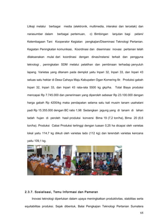 Litkaji melalui berbagai media (elektronik, multimedia, interaksi dan tercetak) dan
narasumber dalam berbagai pertemuan, c) Bimbingan lanjutan bagi petani/
Kelembagaan Tani Kooperator Kegiatan pengkajian/Diseminasi Teknologi Pertanian.
Kegiatan Peningkatan komunikasi, Koordinasi dan diseminasi inovasi pertanian telah
dilaksanakan mulai dari koordinasi dengan dinas/instansi terkait dan pengguna
teknologi , peningkatan SDM melalui pelatihan dan pembinaan terhadap penyuluh
lapang. Varietas yang ditanam pada demplot yaitu Inpari 32, Inpari 33, dan Inpari 43
seluas satu hektar di Desa Cahaya Maju Kabupaten Ogan Komering Ilir. Produksi gabah
Inpari 32, Inpari 33, dan Inpari 43 rata-rata 5500 kg gkp/ha. Total Biaya produksi
mencapai Rp 7.745.000 dan penerimaan yang diperoleh sebesar Rp 23.100.000 dengan
harga gabah Rp 4200/kg maka pendapatan selama satu kali musim tanam usahatani
padi Rp 15.355.000 dengan BC ratio 1,98 Sedangkan jagung yang di tanam di lahan
tadah hujan di peroleh hasil produksi konversi Bima 19 (7,2 ton/ha), Bima 20 (6,6
ton/ha). Produksi Cabai Produksi tertinggi dengan luasan 0,25 ha dicapai oleh varietas
lokal yaitu 114,7 kg diikuti oleh varietas lado (112 kg) dan terendah varietas kencana
yaitu 109,1 kg.
2.3.7. Sosialisasi, Temu Informasi dan Pameran
Inovasi teknologi diperlukan dalam upaya meningkatkan produktivitas, stabilitas serta
equitabilitas produksi. Sejak dibentuk, Balai Pengkajian Teknologi Pertanian Sumatera
68
 