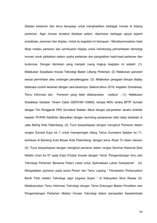 Selatan berperan dan terus berupaya untuk menghasilkan berbagai inovasi di bidang
pertanian. Agar inovasi tersebut diadopsi petani, diperlukan berbagai upaya seperti
sosialisasi, pameran dan display. Untuk itu kegiatan ini bertujuan : Mendiseminasikan hasil
litkaji melalui pameran dan pembuatan display untuk mendorong pemanfaatan teknologi
inovasi untuk perbaikan sistem usaha pertanian dan pengolahan hasil-hasil pertanian dan
ikutannya. Dengan demikian yang menjadi ruang lingkup kegiatan ini adalah: (1).
Melakukan Sosialisasi Inovasi Teknologi Badan Litbang Pertanian; (2) Melakukan pameran
sesuai permintaan atau undangan penyelenggara; (3). Melakukan peragaan berupa display
beberapa contoh tanaman dengan cara tanamnya. Selama tahun 2016, kegiatan Sosialisasi,
Temu Informasi dan Pameran yang telah dilaksanakan meliputi : (1). Melakukan
Sosialisasi Gerakan Tanam Cabai (GERTAM CABAI), berupa MOU antara BPTP Sumsel
dengan Tim Penggerak PKK Sumatera Selatan diikuti dengan penyerahan secara simbolis
kepada TP-PKK Kab/Kota dilanjutkan dengan launching penanaman bibit cabai berlokasi di
Jaka Baring Kota Palembang. (2) Turut berpartisipasi dengan mengikuti Pameran dalam
rangka Sumsel Expo ke 7 untuk memperingati Ulang Tahun Sumatera Selatan ke 71,
berlokasi di Benteng Kuto Besak Kota Palembang, dengan tema Road To Asian Games.
(3). Turut berpartisipasi dengan mengikuti pameran dalam rangka Seminar Nasional Dies
Natalis Unsri ke 57 pada Expo Produk Inovasi dengan Tema “Pengembangan Ilmu dan
Teknologi Pertanian Bersama Petani Lokal untuk Optimalisasi Lahan Suboptimal”. (4).
Mengadakan pameran pada acara Panen dan Temu Lapang ” Percepatan Perbanyakan
Benih Padi melalui Teknologi Jajar Legowo Super “ di Kabupaten Musi Rawas (5).
Melaksanakan Temu Informasi Teknologi dengan Tema Dukungan Badan Penelitian dan
Pengembangan Pertanian Melalui Inovasi Teknologi dalam percepatan Swasembada
69
 