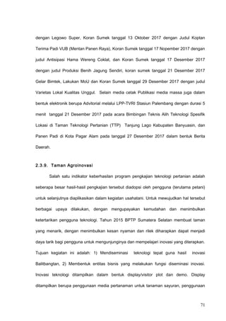 dengan Legowo Super, Koran Sumek tanggal 13 Oktober 2017 dengan Judul Koptan
Terima Padi VUB (Mentan Panen Raya), Koran Sumek tanggal 17 Nopember 2017 dengan
judul Antisipasi Hama Wereng Coklat, dan Koran Sumek tanggal 17 Desember 2017
dengan judul Produksi Benih Jagung Sendiri, koran sumek tanggal 21 Desember 2017
Gelar Bimtek, Lakukan MoU dan Koran Sumek tanggal 29 Desember 2017 dengan judul
Varietas Lokal Kualitas Unggul. Selain media cetak Publikasi media massa juga dalam
bentuk elektronik berupa Advitorial melalui LPP-TVRI Stasiun Palembang dengan durasi 5
menit tanggal 21 Desember 2017 pada acara Bimbingan Teknis Alih Teknologi Spesifik
Lokasi di Taman Teknologi Pertanian (TTP) Tanjung Lago Kabupaten Banyuasin, dan
Panen Padi di Kota Pagar Alam pada tanggal 27 Desember 2017 dalam bentuk Berita
Daerah.
2.3.9. Taman Agroinovasi
Salah satu indikator keberhasilan program pengkajian teknologi pertanian adalah
seberapa besar hasil-hasil pengkajian tersebut diadopsi oleh pengguna (terutama petani)
untuk selanjutnya diaplikasikan dalam kegiatan usahatani. Untuk mewujudkan hal tersebut
berbagai upaya dilakukan, dengan mengupayakan kemudahan dan menimbulkan
ketertarikan pengguna teknologi. Tahun 2015 BPTP Sumatera Selatan membuat taman
yang menarik, dengan menimbulkan kesan nyaman dan rilek diharapkan dapat menjadi
daya tarik bagi pengguna untuk mengunjunginya dan mempelajari inovasi yang diterapkan.
Tujuan kegiatan ini adalah: 1) Mendiseminasi teknologi tepat guna hasil inovasi
Balitbangtan, 2) Membentuk entitas bisnis yang melakukan fungsi diseminasi inovasi.
Inovasi teknologi ditampilkan dalam bentuk display/visitor plot dan demo. Display
ditampilkan berupa penggunaan media pertanaman untuk tanaman sayuran, penggunaan
71
 