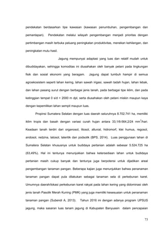 pendekatan berdasarkan tipe kawasan (kawasan penumbuhan, pengembangan dan
pemantapan). Pendekatan melalui wilayah pengembangan menjadi prioritas dengan
pertimbangan masih terbuka peluang peningkatan produktivitas, menekan kehilangan, dan
peningkatan mutu hasil.
Jagung mempunyai adaptasi yang luas dan relatif mudah untuk
dibudidayakan, sehingga komoditas ini diusahakan oleh banyak petani pada lingkungan
fisik dan sosial ekonomi yang beragam. Jagung dapat tumbuh hampir di semua
agroekosistem seperti lahan kering, lahan sawah irigasi, sawah tadah hujan, lahan lebak,
dan lahan pasang surut dengan berbagai jenis tanah, pada berbagai tipe iklim, dan pada
ketinggian tempat 0 s/d > 2000 m dpl, serta diusahakan oleh petani miskin maupun kaya
dengan kepemilikan lahan sempit maupun luas.
Propinsi Sumatera Selatan dengan luas daerah seluruhnya 8.702.741 ha, memiliki
iklim tropis dan basah dengan variasi curah hujan antara 33,1/6-564,2/24 mm
3
/hari.
Keadaan tanah terdiri dari organosol, litosol, alluvial, hidromorf, klei humus, regosol,
andosol, redzina, latosol, lateritik dan podsolik (BPS, 2014). Luas penggunaan lahan di
Sumatera Selatan khususnya untuk budidaya pertanian adalah sebesar 5.524.725 ha
(63,49%). Hal ini tentunya menunjukkan bahwa ketersediaan lahan untuk budidaya
pertanian masih cukup banyak dan tentunya juga berpotensi untuk dijadikan areal
pengembangan tanaman pangan. Beberapa kajian juga menunjukkan bahwa penanaman
tanaman pangan dapat pula dilakukan sebagai tanaman sela di perkebunan karet.
Umumnya daerah/lokasi perkebunan karet rakyat pada lahan kering yang didominasi oleh
jenis tanah Pasolik Merah Kuning (PMK) yang juga memiliki kesesuaian untuk penanaman
tanaman pangan (Subendi A, 2013). Tahun 2016 ini dengan adanya program UPSUS
jagung, maka sasaran luas tanam jagung di Kabupaten Banyuasin dalam pencapaian
73
 