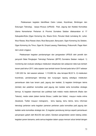 Pelaksanaan kegiatan Identifikasi Calon Lokasi, Koordinasi, Bimbingan dan
Dukungan Teknologi, Upaya Khusus (UPSUS) Padi, Jagung dan Kedelai Komoditas
Utama Kementerian Pertanian di Provinsi Sumatera Selatan dilaksanakan di 17
Kabupaten/Kota (Ogan Komering Ulu, Muara Enim, Penukal Abab Lematang Ilir, Lahat,
Musi Rawas, Musi Rawas Utara, Musi Banyuasin, Banyuasin, Ogan Komering Ulu Selatan,
Ogan Komering Ulu Timur, Ogan Ilir, Empat Lawang, Palembang, Prabumulih, Pagar Alam
dan Lubuk Linggau).
Pelaksanaan kegiatan pendampingan dan pengawalan UPSUS oleh peneliti dan
penyuluh Balai Pengkajian Teknologi Pertanian (BPTP) Sumatera Selatan meliputi: 1)
monitoring dan evaluasi sekaligus melakukan rekapitulasi dan pelaporan data luas tambah
tanam padi tahun 2017, data capaian luas tambah tanam Sumsel pada tahun 2017 sebesar
1.091.202 Ha dari sasaran sebesar 1.110.883 Ha atau tercapai 98,23 %. 2) melakukan
koordinasi, pendampingan teknologi dan kunjungan lapang sekaligus melakukan
pemantauan data luas tanam padi, jagung dan kedelai; 3) kegiatan bimbingan teknis
(bimtek) dan pelatihan komoditas padi jagung dan kedelai serta komoditas strategis
lainnya. 4) kegiatan diseminasi dan publikasi baik melalui media elektronik (Radio dan
Televisi), media cetak (dalam bentuk Brosur, Leaflet dan folder) maupun media online
(facebook, Twitter maupun instragram), temu lapang, temu teknis, temu informasi
teknologi pertanian serta kegiatan pameran pertanian pada komoditas padi jagung dan
kedelai serta komoditas strategis lain. 5) kegiatan pendukung lainnya seperti pemantauan
penyerapan gabah oleh BULOG dari petani, Gerakan pengendalian weren batang coklat,
kegiatan panen bersama, serta semua kegiatan dalam upaya mencari solusi terkait dengan
75
 
