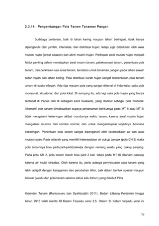 2.3.14. Pengembangan Pola Tanam Tanaman Pangan
Budidaya pertanian, baik di lahan kering maupun lahan beririgasi, tidak hanya
dipengaruhi oleh jumlah, intensitas, dan distribusi hujan, tetapi juga ditentukan oleh awal
musim hujan (onset season) dan akhir musim hujan. Perkiraan awal musim hujan menjadi
faktor penting dalam menetapkan awal musim tanam, pelaksanaan tanam, penentuan pola
tanam, dan perkiraan luas areal tanam, terutama untuk tanaman pangan pada lahan sawah
tadah hujan dan lahan kering. Pola distribusi curah hujan sangat menentukan pola tanam
umum di suatu wilayah. Ada tiga macam pola yang sangat dikenal di Indonesia, yaitu pola
monsunal, ekuatorial, dan pola lokal. Di samping itu, ada lagi satu pola hujan yang hanya
terdapat di Papua dan di sebagian kecil Sulawesi, yang disebut sebagai pola moderat.
Alternatif pola tanam dimaksudkan supaya pertanaman berikutnya pada MT II atau MT III
tidak mengalami kekeringan akibat mundurnya waktu tanam, karena awal musim hujan
mengalami mundur dari kondisi normal, dan untuk mengantisipasi terjadinya bencana
kekeringan. Penentuan pola tanam sangat dipengaruhi oleh ketersediaan air dan awal
musim hujan. Pada wilayah yang memiliki ketersediaan air cukup banyak (pola CH 3) maka
pola tanamnya bisa padi-padi-padi/palawija dengan rentang waktu yang cukup panjang.
Pada pola CH 2, pola tanam masih bisa padi 2 kali, tetapi pada MT III ditanam palawija
karena air mulai terbatas. Oleh karena itu, perlu adanya penyesuaian pola tanam yang
lebih adaptif dengan keragaman dan perubahan iklim, baik dalam bentuk spasial maupun
tabular (waktu dan pola tanam selama siklus satu tahun) yang disebut Peta
Kalender Tanam (Runtunuwu dan Syahbuddin 2011). Badan Litbang Pertanian hingga
tahun 2016 telah merilis SI Katam Terpadu versi 2.5. Dalam SI Katam terpadu versi ini
79
 
