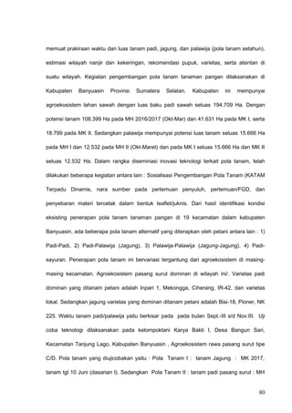 memuat prakiraan waktu dan luas tanam padi, jagung, dan palawija (pola tanam setahun),
estimasi wilayah nanjir dan kekeringan, rekomendasi pupuk, varietas, serta alsintan di
suatu wilayah. Kegiatan pengembangan pola tanam tanaman pangan dilaksanakan di
Kabupaten Banyuasin Provinsi Sumatera Selatan. Kabupaten ini mempunyai
agroekosistem lahan sawah dengan luas baku padi sawah seluas 194.709 Ha. Dengan
potensi tanam 108.399 Ha pada MH 2016/2017 (Okt-Mar) dan 41.631 Ha pada MK I, serta
18.799 pada MK II. Sedangkan palawija mempunyai potensi luas tanam seluas 15.666 Ha
pada MH I dan 12.532 pada MH II (Okt-Maret) dan pada MK I seluas 15.666 Ha dan MK II
seluas 12.532 Ha. Dalam rangka diseminasi inovasi teknologi terkait pola tanam, telah
dilakukan beberapa kegiatan antara lain : Sosialisasi Pengembangan Pola Tanam (KATAM
Terpadu Dinamis, nara sumber pada pertemuan penyuluh, pertemuan/FGD, dan
penyebaran materi tercetak dalam bentuk leaflet/juknis. Dari hasil identifikasi kondisi
eksisting penerapan pola tanam tanaman pangan di 19 kecamatan dalam kabupaten
Banyuasin, ada beberapa pola tanam alternatif yang diterapkan oleh petani antara lain : 1)
Padi-Padi, 2) Padi-Palawija (Jagung), 3) Palawija-Palawija (Jagung-Jagung), 4) Padi-
sayuran. Penerapan pola tanam ini bervariasi tergantung dari agroekosistem di masing-
masing kecamatan. Agroekosistem pasang surut dominan di wilayah ini/. Varietas padi
dominan yang ditanam petani adalah Inpari 1, Mekongga, Ciherang, IR-42, dan varietas
lokal. Sedangkan jagung varietas yang dominan ditanam petani adalah Bisi-18, Pioner, NK
225. Waktu tanam padi/palawija yaitu berkisar pada pada bulan Sept.-III s/d Nov.III. Uji
coba teknologi dilaksanakan pada kelompoktani Karya Bakti I, Desa Bangun Sari,
Kecamatan Tanjung Lago, Kabupaten Banyuasin , Agroekosistem rawa pasang surut tipe
C/D. Pola tanam yang diujicobakan yaitu : Pola Tanam I : tanam Jagung : MK 2017,
tanam tgl 10 Juni (dasarian I). Sedangkan Pola Tanam II : tanam padi pasang surut : MH
80
 