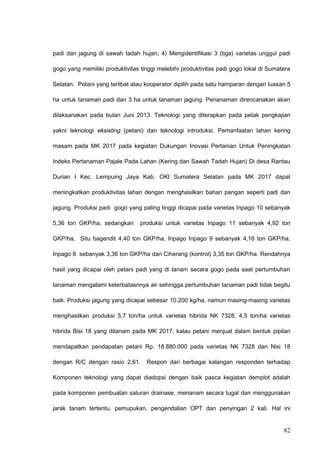padi dan jagung di sawah tadah hujan, 4) Mengidentifikasi 3 (tiga) varietas unggul padi
gogo yang memiliki produktivitas tinggi melebihi produktivitas padi gogo lokal di Sumatera
Selatan. Petani yang terlibat atau kooperator dipilih pada satu hamparan dengan luasan 5
ha untuk tanaman padi dan 3 ha untuk tanaman jagung. Penanaman direncanakan akan
dilaksanakan pada bulan Juni 2013. Teknologi yang diterapkan pada petak pengkajian
yakni teknologi eksisting (petani) dan teknologi introduksi. Pemanfaatan lahan kering
masam pada MK 2017 pada kegiatan Dukungan Inovasi Pertanian Untuk Peningkatan
Indeks Pertanaman Pajale Pada Lahan (Kering dan Sawah Tadah Hujan) Di desa Rantau
Durian I Kec. Lempuing Jaya Kab. OKI Sumatera Selatan pada MK 2017 dapat
meningkatkan produktivitas lahan dengan menghasilkan bahan pangan seperti padi dan
jagung. Produksi padi gogo yang paling tinggi dicapai pada varietas Inpago 10 sebanyak
5,36 ton GKP/ha, sedangkan produksi untuk varietas Inpago 11 sebanyak 4,92 ton
GKP/ha, Situ bagendit 4,40 ton GKP/ha, Inpago Inpago 9 sebanyak 4,16 ton GKP/ha,
Inpago 8 sebanyak 3,36 ton GKP/ha dan Ciherang (kontrol) 3,35 ton GKP/ha. Rendahnya
hasil yang dicapai oleh petani padi yang di tanam secara gogo pada saat pertumbuhan
tanaman mengalami keterbatasnnya air sehingga pertumbuhan tanaman padi tidak begitu
baik. Produksi jagung yang dicapai sebesar 10.200 kg/ha, namun masing-masing varietas
menghasilkan produksi 5,7 ton/ha untuk varietas hibrida NK 7328, 4,5 ton/ha varietas
hibrida Bisi 18 yang ditanam pada MK 2017, kalau petani menjual dalam bentuk pipilan
mendapatkan pendapatan petani Rp. 18.880.000 pada varietas NK 7328 dan Nisi 18
dengan R/C dengan rasio 2,61. Respon dari berbagai kalangan responden terhadap
Komponen teknologi yang dapat diadopsi dengan baik pasca kegiatan demplot adalah
pada komponen pembuatan saluran drainase, menanam secara tugal dan menggunakan
jarak tanam tertentu, pemupukan, pengendalian OPT dan penyingan 2 kali. Hal ini
82
 