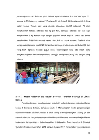 perancangan model. Produksi padi varietas inpari 6 sebesar 6,5 t/ha dan inpari 22,
sebesar 6,75 t/hajagung varietas P27 sebesar6,2 – 8,3 dan P 31 t/hasebesar 6,8 -8,5t/ha
pipilan kering. Ternak sapi yang dikelola dikandang kolektif sebanyak 70 ekor
menghasilkan kotoran rata-rata 300 kg per hari, sehingga rata-rata per ekor sapi
menghasilkan 5 kg kotoran sapi dengan populasi ternak sapi di untuk satu bulan
menghasilkan 9.000 kotoran sapi basah atau 4-5 ton pupuk kompos, Produksi urine
ternak sapi di kandang kolektif 25 liter per hari sehingga produksi urine per bulan 750 liter
yang telah diproses menjadi pupuk urine, Kelembagaan yang ada masih perlu
ditingkatkan peran dan kemampuannya, sehingga saling mendukung satu dengan yang
lainnya.
2.3.17. Model Pertanian Bio Industri Berbasis Tanaman Palawija di Lahan
Kering
Penelitian tentang model pertanian bioindustri berbasis tanaman palawija di lahan
kering di Sumatera Selatan, bertujuan untuk: 1) Memantapkan model pengembangan
bioindustri berbasis tanaman palawija di lahan kering, 2) Mengembangkan (scaling up) dan
mereplikasi model pengembangan pertanian bioindustri berbasis tanaman palawija di lahan
kering yang berkelanjutan. . Lokasi penelitian di Kabupaten Ogan Komering Ilir Provinsi
Sumatera Selatan mulai tahun 2015 sampai dengan 2017. Pendekatan yang digunakan
84
 
