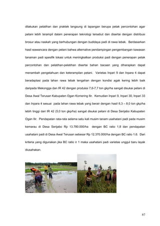 dilakukan pelatihan dan praktek langsung di lapangan berupa petak percontohan agar
petani lebih terampil dalam penerapan teknologi tersebut dan disertai dengan distribusi
brosur atau naskah yang berhubungan dengan budidaya padi di rawa lebak. Berdasarkan
hasil wawancara dengan petani bahwa alternative pendampingan pengembangan kawasan
tanaman padi spesifik lokasi untuk meningkatkan produksi padi dengan penerapan petak
percontohan dan pelatihan-pelatihan disertai bahan bacaan yang diharapkan dapat
menambah pengetahuan dan keterampilan petani. Varietas Inpari 9 dan Inpara 4 dapat
beradaptasi pada lahan rawa lebak tengahan dengan kondisi agak kering lebih baik
daripada Mekongga dan IR 42 dengan produksi 7,6-7,7 ton gkp/ha sangat disukai petani di
Desa Awal Terusan Kabupaten Ogan Komering Ilir. Kemudian Inpari 9, Inpari 30, Inpari 33
dan Inpara 4 sesuai pada lahan rawa lebak yang berair dengan hasil 6,3 – 8,0 ton gkp/ha
lebih tinggi dari IR 42 (5,0 ton gkp/ha) sangat disukai petani di Desa Serijabo Kabupaten
Ogan Ilir. Pendapatan rata-rata selama satu kali musim tanam usahatani padi pada musim
kemarau di Desa Serijabo Rp 13.780.000/ha dengan BC ratio 1,8 dan pendapatan
usahatani padi di Desa Awal Terusan sebesar Rp 12.370.000/ha dengan BC ratio 1,6. Dari
kriteria yang digunakan jika BC ratio ≥ 1 maka usahatani padi varietas unggul baru layak
diusahakan.
87
 