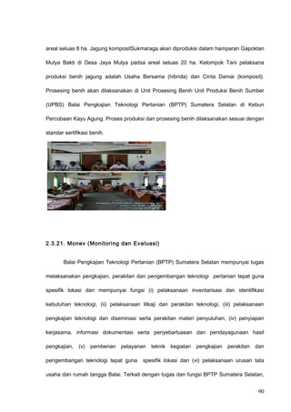 areal seluas 8 ha. Jagung kompositSukmaraga akan diproduksi dalam hamparan Gapoktan
Mulya Bakti di Desa Jaya Mulya padsa areal seluas 20 ha. Kelompok Tani pelaksana
produksi benih jagung adalah Usaha Bersama (hibrida) dan Cinta Damai (komposit).
Prosesing benih akan dilaksanakan di Unit Prosesing Benih Unit Produksi Benih Sumber
(UPBS) Balai Pengkajian Teknologi Pertanian (BPTP) Sumatera Selatan di Kebun
Percobaan Kayu Agung. Proses produksi dan prosesing benih dilaksanakan sesuai dengan
standar sertifikasi benih.
2.3.21. Monev (Monitoring dan Evaluasi)
Balai Pengkajian Teknologi Pertanian (BPTP) Sumatera Selatan mempunyai tugas
melaksanakan pengkajian, perakitan dan pengembangan teknologi pertanian tepat guna
spesifik lokasi dan mempunyai fungsi (i) pelaksanaan inventarisasi dan identifikasi
kebutuhan teknologi, (ii) pelaksanaan litkaji dan perakitan teknologi, (iii) pelaksanaan
pengkajian teknologi dan diseminasi serta perakitan materi penyuluhan, (iv) penyiapan
kerjasama, informasi dokumentasi serta penyebarluasan dan pendayagunaan hasil
pengkajian, (v) pemberian pelayanan teknik kegiatan pengkajian perakitan dan
pengembangan teknologi tepat guna spesifik lokasi dan (vi) pelaksanaan urusan tata
usaha dan rumah tangga Balai. Terkait dengan tugas dan fungsi BPTP Sumatera Selatan,
90
 