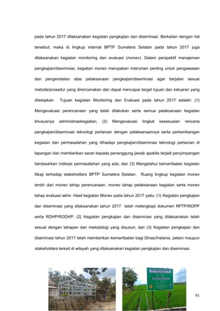 pada tahun 2017 dilaksanakan kegiatan pengkajian dan diseminasi. Berkaitan dengan hal
tersebut, maka di lingkup internal BPTP Sumatera Selatan pada tahun 2017 juga
dilaksanakan kegiatan monitoring dan evaluasi (monev). Dalam perspektif manajeman
pengkajian/diseminasi, kegiatan monev merupakan instrumen penting untuk pengawasan
dan pengendalian atas pelaksanaan pengkajian/diseminasi agar berjalan sesuai
metode/prosedur yang direncanakan dan dapat mencapai target tujuan dan keluaran yang
ditetapkan. Tujuan kegiatan Monitoring dan Evaluasi pada tahun 2017 adalah: (1)
Mengevaluasi perencanaan yang telah dilakukan serta semua pelaksanaan kegiatan
khususnya administrasikegiatan; (2) Mengevaluasi tingkat kesesuaian rencana
pengkajian/diseminasi teknologi pertanian dengan pelaksanaannya serta perkembangan
kegiatan dan permasalahan yang dihadapi pengkajian/diseminasi teknologi pertanian di
lapangan dan memberikan saran kepada penanggung jawab apabila terjadi penyimpangan
berdasarkan indikasi permasalahan yang ada; dan (3) Mengetahui kemanfaatan kegiatan
litkaji terhadap stakeholders BPTP Sumatera Selatan. Ruang lingkup kegiatan monev
terdiri dari monev tahap perencanaan, monev tahap pelaksanaan kegiatan serta monev
tahap evaluasi akhir. Hasil kegiatan Monev pada tahun 2017 yaitu: (1) Kegiatan pengkajian
dan diseminasi yang dilaksanakan tahun 2017 telah melengkapi dokumen RPTP/ROPP
serta RDHP/RODHP; (2) Kegiatan pengkajian dan diseminasi yang dilaksanakan telah
sesuai dengan tahapan dan metodologi yang disusun; dan (3) Kegiatan pengkajian dan
diseminasi tahun 2017 telah memberikan kemanfaatan bagi Dinas/Instansi, petani maupun
stakeholders terkait di wilayah yang dilaksanakan kegiatan pengkajian dan diseminasi.
91
 