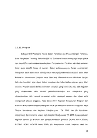 2.3.22. Program
Sebagai Unit Pelaksana Teknis Badan Penelitian dan Pengembangan Pertanian,
Balai Pengkajian Teknologi Pertanian (BPTP) Sumatera Selatan mempunyai tugas pokok
dan fungsi (Tupoksi) melaksanakan kegiatan Pengkajian dan Perakitan teknologi pertanian
tepat guna spesifik lokasi di daerah. Dalam pelaksanaannya, fungsi perencanaan
merupakan salah satu unsur penting untuk menunjang keberhasilan tupoksi Balai. Oleh
karena itu, perencanaan program harus dirancang, dilaksanakan dan dievaluasi dengan
baik dan konsisten agar dapat diukur kemajuan dan keberhasilan program yang telah
disusun. Program adalah bentuk instrumen kebijakan yang berisi satu atau lebih kegiatan
yang dilaksanakan oleh instansi pemerintah/lembaga atau masyarakat yang
dikoordinasikan oleh instansi pemerintah untuk mencapai sasaran dan tujuan serta
memperoleh alokasi anggaran. Pada tahun 2017, Kegiatan Penyusunan Program dan
Rencana Kerja/Teknis/Program bertujuan untuk: (1) Menyusun Rencana Anggaran Kerja
Tingkat Manajemen dan Kegiatan Litkajibangrap TA. 2018; dan (2) Koordinasi,
sinkronisasi, dan menjaring umpan balik kegiatan litkajibangrap TA. 2017 dengan cakupan
kegiatan berupa: (1) Evaluasi dan pendokumentasian proposal (RDHP, RPTP, RKTM;
RODHP, ROPP, ROKTM tahun 2017); (2). Penyusunan matrik kegiatan litkaji dan
92
 