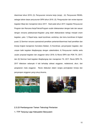 diseminasi tahun 2018; (3). Penyusunan rencana kerja (renja); (4). Penyusunan RKAKL
sebagai bahan dasar penyusunan DIPA tahun 2018. (5). Pengumpulan dan review laporan
kegiatan litkaji dan manajemen tahun 2017. Hasil pada tahun 2017, kegiatan Penyusunan
Program dan Rencana Kerja/Teknis/Program sudah dilaksanakan dengan baik dan sesuai
dengan rencana pelaksanaan.Kegiatan yang telah dilaksanakan terbagi menjadi enam
kegiatan, yaitu: 1) Rapat kerja, rapat koordinasi, workshop, dan temu koordinasi di tingkat
pusat; 2) Seminar rencana operasional penelitian pertanian/diseminasi hasil penelitian dan
kinerja tingkat manajemen Sumatera Selatan; 3) Koordinasi, penyampaian kegiatan, dan
umpan balik kegiatan litkajibangrap dengan stakeholders; 4) Penyusunan matriks serta
usulan proposal kegiatan dan anggaran tahun 2018; 5) Revisi DIPA dan POK TA. 2017;
dan (6) Seminar hasil kegiatan litkajibangrap dan manajemen TA. 2017. Revisi DIPA TA.
2017 dilakukan sebanyak 4 kali terhadap alokasi anggaran, redaksional, akun, dan
pergeseran mata anggaran. Revisi dilakukan dalam rangka peningkatan kinerja dan
penyerapan anggaran yang cukup dinamis.
2.3.23 Pembangunan Taman Teknologi Pertanian
1. TTP Tanjung Lago Kabupaten Banyuasin
93
 