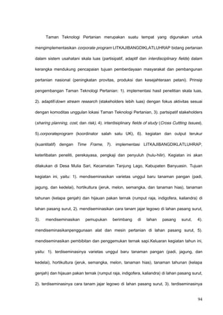 Taman Teknologi Pertanian merupakan suatu tempat yang digunakan untuk
mengimplementasikan corporate program LITKAJIBANGDIKLATLUHRAP bidang pertanian
dalam sistem usahatani skala luas (partisipatif, adaptif dan interdisciplinary fields) dalam
kerangka mendukung pencapaian tujuan pemberdayaan masyarakat dan pembangunan
pertanian nasional (peningkatan provitas, produksi dan kesejahteraan petani). Prinsip
pengembangan Taman Teknologi Pertanian: 1). implementasi hasil penelitian skala luas,
2). adaptif/down stream research (stakeholders lebih luas) dengan fokus aktivitas sesuai
dengan komoditas unggulan lokasi Taman Teknologi Pertanian, 3). partsipatif stakeholders
(sharing planning, cost, dan risk), 4). interdisiplinary fields of study (Cross Cuttting Issues),
5).corporateprogram (koordinator salah satu UK), 6). kegiatan dan output terukur
(kuantitatif) dengan Time Frame, 7). implementasi LITKAJIBANGDIKLATLUHRAP,
keterlibatan peneliti, perekayasa, pengkaji dan penyuluh (hulu-hilir). Kegiatan ini akan
dilakukan di Desa Mulia Sari, Kecamatan Tanjung Lago, Kabupaten Banyuasin. Tujuan
kegiatan ini, yaitu: 1). mendiseminasikan varietas unggul baru tanaman pangan (padi,
jagung, dan kedelai), hortikultura (jeruk, melon, semangka, dan tanaman hias), tanaman
tahunan (kelapa genjah) dan hijauan pakan ternak (rumput raja, indigofera, kaliandra) di
lahan pasang surut, 2). mendiseminasikan cara tanam jajar legowo di lahan pasang surut,
3). mendiseminasikan pemupukan berimbang di lahan pasang surut, 4).
mendiseminasikanpenggunaan alat dan mesin pertanian di lahan pasang surut, 5).
mendiseminasikan pembibitan dan penggemukan ternak sapi.Keluaran kegiatan tahun ini,
yaitu: 1). terdiseminasinya varietas unggul baru tanaman pangan (padi, jagung, dan
kedelai), hortikultura (jeruk, semangka, melon, tanaman hias), tanaman tahunan (kelapa
genjah) dan hijauan pakan ternak (rumput raja, indigofera, kaliandra) di lahan pasang surut,
2). terdiseminasinya cara tanam jajar legowo di lahan pasang surut, 3). terdiseminasinya
94
 