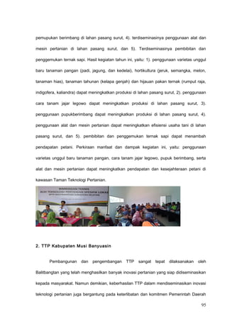 pemupukan berimbang di lahan pasang surut, 4). terdiseminasinya penggunaan alat dan
mesin pertanian di lahan pasang surut, dan 5). Terdiseminasinya pembibitan dan
penggemukan ternak sapi. Hasil kegiatan tahun ini, yaitu: 1). penggunaan varietas unggul
baru tanaman pangan (padi, jagung, dan kedelai), hortikultura (jeruk, semangka, melon,
tanaman hias), tanaman tahunan (kelapa genjah) dan hijauan pakan ternak (rumput raja,
indigofera, kaliandra) dapat meningkatkan produksi di lahan pasang surut, 2). penggunaan
cara tanam jajar legowo dapat meningkatkan produksi di lahan pasang surut, 3).
penggunaan pupukberimbang dapat meningkatkan produksi di lahan pasang surut, 4).
penggunaan alat dan mesin pertanian dapat meningkatkan efisiensi usaha tani di lahan
pasang surut, dan 5). pembibitan dan penggemukan ternak sapi dapat menambah
pendapatan petani. Perkiraan manfaat dan dampak kegiatan ini, yaitu: penggunaan
varietas unggul baru tanaman pangan, cara tanam jajar legowo, pupuk berimbang, serta
alat dan mesin pertanian dapat meningkatkan pendapatan dan kesejahteraan petani di
kawasan Taman Teknologi Pertanian.
2. TTP Kabupaten Musi Banyuasin
Pembangunan dan pengembangan TTP sangat tepat dilaksanakan oleh
Balitbangtan yang telah menghasilkan banyak inovasi pertanian yang siap didiseminasikan
kepada masyarakat. Namun demikian, keberhasilan TTP dalam mendiseminasikan inovasi
teknologi pertanian juga bergantung pada keterlibatan dan komitmen Pemerintah Daerah
95
 