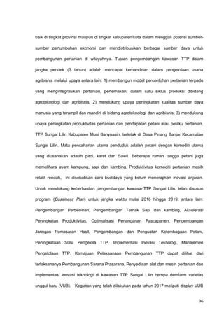 baik di tingkat provinsi maupun di tingkat kabupaten/kota dalam menggali potensi sumber-
sumber pertumbuhan ekonomi dan mendistribusikan berbagai sumber daya untuk
pembangunan pertanian di wilayahnya. Tujuan pengembangan kawasan TTP dalam
jangka pendek (3 tahun) adalah mencapai kemandirian dalam pengelolaan usaha
agribisnis melalui upaya antara lain: 1) membangun model percontohan pertanian terpadu
yang mengintegrasikan pertanian, perternakan, dalam satu siklus produksi dibidang
agroteknologi dan agribisnis, 2) mendukung upaya peningkatan kualitas sumber daya
manusia yang terampil dan mandiri di bidang agroteknologi dan agribisnis, 3) mendukung
upaya peningkatan produktivitas pertanian dan pendapatan petani atau pelaku pertanian.
TTP Sungai Lilin Kabupaten Musi Banyuasin, terletak di Desa Pinang Banjar Kecamatan
Sungai Lilin. Mata pencaharian utama penduduk adalah petani dengan komoditi utama
yang diusahakan adalah padi, karet dan Sawit. Beberapa rumah tangga petani juga
memelihara ayam kampung, sapi dan kambing. Produktivitas komoditi pertanian masih
relatif rendah, ini disebabkan cara budidaya yang belum menerapkan inovasi anjuran.
Untuk mendukung keberhasilan pengembangan kawasanTTP Sungai Lilin, telah disusun
program (Bussiness Plan) untuk jangka waktu mulai 2016 hingga 2019, antara lain:
Pengembangan Perbenihan, Pengembangan Ternak Sapi dan kambing, Akselerasi
Peningkatan Produktivitas, Optimalisasi Penanganan Pascapanen, Pengembangan
Jaringan Pemasaran Hasil, Pengembangan dan Penguatan Kelembagaan Petani,
Peningkataan SDM Pengelola TTP, Implementasi Inovasi Teknologi, Manajemen
Pengelolaan TTP. Kemajuan Pelaksanaan Pembangunan TTP dapat dilihat dari
terlaksananya Pembangunan Sarana Prasarana, Penyediaan alat dan mesin pertanian dan
implementasi inovasi teknologi di kawasan TTP Sungai Lilin berupa demfarm varietas
unggul baru (VUB). Kegiatan yang telah dilakukan pada tahun 2017 meliputi display VUB
96
 