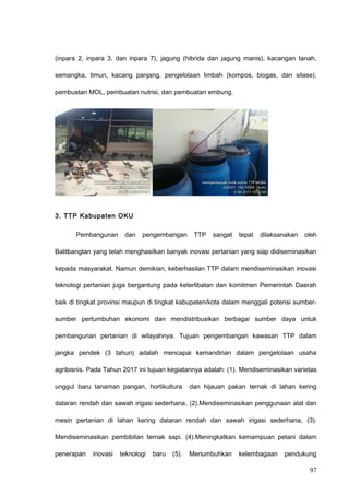 (inpara 2, inpara 3, dan inpara 7), jagung (hibrida dan jagung manis), kacangan tanah,
semangka, timun, kacang panjang, pengelolaan limbah (kompos, biogas, dan silase),
pembuatan MOL, pembuatan nutrisi, dan pembuatan embung.
3. TTP Kabupaten OKU
Pembangunan dan pengembangan TTP sangat tepat dilaksanakan oleh
Balitbangtan yang telah menghasilkan banyak inovasi pertanian yang siap didiseminasikan
kepada masyarakat. Namun demikian, keberhasilan TTP dalam mendiseminasikan inovasi
teknologi pertanian juga bergantung pada keterlibatan dan komitmen Pemerintah Daerah
baik di tingkat provinsi maupun di tingkat kabupaten/kota dalam menggali potensi sumber-
sumber pertumbuhan ekonomi dan mendistribusikan berbagai sumber daya untuk
pembangunan pertanian di wilayahnya. Tujuan pengembangan kawasan TTP dalam
jangka pendek (3 tahun) adalah mencapai kemandirian dalam pengelolaan usaha
agribisnis. Pada Tahun 2017 ini tujuan kegiatannya adalah: (1). Mendiseminasikan varietas
unggul baru tanaman pangan, hortikultura dan hijauan pakan ternak di lahan kering
dataran rendah dan sawah irigasi sederhana, (2).Mendiseminasikan penggunaan alat dan
mesin pertanian di lahan kering dataran rendah dan sawah irigasi sederhana, (3).
Mendiseminasikan pembibitan ternak sapi. (4).Meningkatkan kemampuan petani dalam
penerapan inovasi teknologi baru (5). Menumbuhkan kelembagaan pendukung
97
 