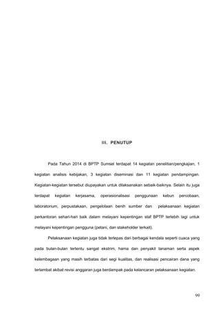 III. PENUTUP
Pada Tahun 2014 di BPTP Sumsel terdapat 14 kegiatan penelitian/pengkajian, 1
kegiatan analisis kebijakan, 3 kegiatan diseminasi dan 11 kegiatan pendampingan.
Kegiatan-kegiatan tersebut diupayakan untuk dilaksanakan sebaik-baiknya. Selain itu juga
terdapat kegiatan kerjasama, operasionalisasi penggunaan kebun percobaan,
laboratorium, perpustakaan, pengelolaan benih sumber dan pelaksanaan kegiatan
perkantoran sehari-hari baik dalam melayani kepentingan staf BPTP terlebih lagi untuk
melayani kepentingan pengguna (petani, dan stakeholder terkait).
Pelaksanaan kegiatan juga tidak terlepas dari berbagai kendala seperti cuaca yang
pada bulan-bulan tertentu sangat ekstrim, hama dan penyakit tanaman serta aspek
kelembagaan yang masih terbatas dari segi kualitas, dan realisasi pencairan dana yang
terlambat akibat revisi anggaran juga berdampak pada kelancaran pelaksanaan kegiatan.
99
 