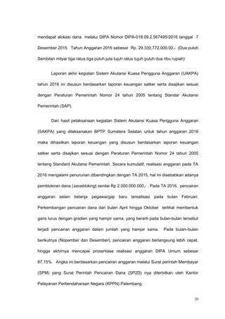 mendapat alokasi dana melalui DIPA Nomor DIPA-018.09.2.567495/2016 tanggal 7
Desember 2015 Tahun Anggaran 2016 sebesar Rp. 29,330,772,000.00,- (Dua puluh
Sembilan milyar tiga ratus tiga puluh juta tujuh ratus tujuh puluh dua ribu rupiah)
Laporan akhir kegiatan Sistem Akutansi Kuasa Pengguna Anggaran (UAKPA)
tahun 2016 ini disusun berdasarkan laporan keuangan satker serta disajikan sesuai
dengan Peraturan Pemerintah Nomor 24 tahun 2005 tentang Standar Akutansi
Pemerintah (SAP).
Dari hasil pelaksanaan kegiatan Sistem Akutansi Kuasa Pengguna Anggaran
(SAKPA) yang dilaksanakan BPTP Sumatera Selatan untuk tahun anggaran 2016
maka dihasilkan laporan keuangan yang disusun berdasarkan laporan keuangan
satker serta disajikan sesuai dengan Peraturan Pemerintah Nomor 24 tahun 2005
tentang Standard Akutansi Pemerintah. Secara kumulatif, realisasi anggaran pada TA
2016 mengalami penurunan dibandingkan dengan TA 2015, hal ini disebabkan adanya
pemblokiran dana (savebloking) senilai Rp 2.000.000.000,- . Pada TA 2016, pencairan
anggaran selain belanja pegawai/gaji baru terealisasi pada bulan Februari.
Perkembangan pencairan dana dari bulan April hingga Oktober terlihat membentuk
garis lurus dengan gradien yang hampir sama, yang berarti pada bulan-bulan tersebut
terjadi pencairan anggaran dalam jumlah yang hampir sama. Pada bulan–bulan
berikutnya (Nopember dan Desember), pencairan anggaran berlangsung lebih cepat,
hingga akhirnya mencapai prosentase realisasi anggaran DIPA Umum sebesar
87.15%. Angka ini berdasarkan pencairan anggaran melalui Surat perintah Membayar
(SPM) yang Surat Perintah Pencairan Dana (SP2D) nya diterbitkan oleh Kantor
Pelayanan Perbendaharaan Negara (KPPN) Palembang.
20
 