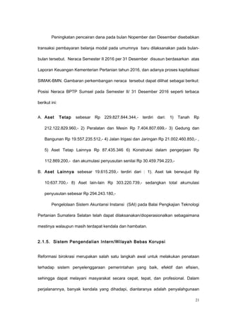Peningkatan pencairan dana pada bulan Nopember dan Desember disebabkan
transaksi pembayaran belanja modal pada umumnya baru dilaksanakan pada bulan-
bulan tersebut. Neraca Semester II 2016 per 31 Desember disusun berdasarkan atas
Laporan Keuangan Kementerian Pertanian tahun 2016, dan adanya proses kapitalisasi
SIMAK-BMN. Gambaran perkembangan neraca tersebut dapat dilihat sebagai berikut:
Posisi Neraca BPTP Sumsel pada Semester II/ 31 Desember 2016 seperti terbaca
berikut ini:
A. Aset Tetap sebesar Rp 229.827.844.344,- terdiri dari: 1) Tanah Rp
212.122.829.960,- 2) Peralatan dan Mesin Rp 7.404.807.699,- 3) Gedung dan
Bangunan Rp 19.557.235.512,- 4) Jalan Irigasi dan Jaringan Rp 21.002.460.850,- ,
5) Aset Tetap Lainnya Rp 87.435.346 6) Konstruksi dalam pengerjaan Rp
112.869.200,- dan akumulasi penyusutan senilai Rp 30.459.794.223,-
B. Aset Lainnya sebesar 19.615.259,- terdiri dari : 1). Aset tak berwujud Rp
10.637.700,- 8) Aset lain-lain Rp 303.220.739,- sedangkan total akumulasi
penyusutan sebesar Rp 294.243.180,-
Pengelolaan Sistem Akuntansi Instansi (SAI) pada Balai Pengkajian Teknologi
Pertanian Sumatera Selatan telah dapat dilaksanakan/dioperasionalkan sebagaimana
mestinya walaupun masih terdapat kendala dan hambatan.
2.1.5. Sistem Pengendalian Intern/Wilayah Bebas Korupsi
Reformasi birokrasi merupakan salah satu langkah awal untuk melakukan penataan
terhadap sistem penyelenggaraan pemerintahan yang baik, efektif dan efisien,
sehingga dapat melayani masyarakat secara cepat, tepat, dan profesional. Dalam
perjalanannya, banyak kendala yang dihadapi, diantaranya adalah penyalahgunaan
21
 