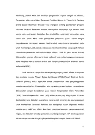 wewenang, praktek KKN, dan lemahnya pengawasan. Sejalan dengan hal tersebut,
Pemerintah telah menerbitkan Peraturan Presiden Nomor 81 Tahun 2010 Tentang
Grand Design Reformasi Birokrasi yang mengatur tentang pelaksanaan program
reformasi birokrasi. Peraturan tersebut menargetkan tercapainya tiga sasaran hasil
utama yaitu peningkatan kapasitas dan akuntabilitas organisasi, pemerintah yang
bersih dan bebas KKN, serta peningkatan pelayanan publik. Dalam rangka
mengakselerasi pencapaian sasaran hasil tersebut, maka instansi pemerintah perlu
untuk membangun pilot project pelaksanaan reformasi birokrasi yang dapat menjadi
percontohan penerapan pada unit-unit kerja lainnya. Untuk itu, perlu secara konkret
dilaksanakan program reformasi birokrasi pada unit kerja melalui upaya pembangunan
Zona Integritas menuju Wilayah Bebas dari Korupsi (WBK)/Wilayah Birokrasi Bersih
Melayani (WBBM).
Untuk mencapai pengelolaan keuangan negara yang efektif, efisien, transparan
dan akuntabel menuju Wilayah Bebas dari Korupsi (WBK)/Wilayah Birokrasi Bersih
Melayani (WBBM) maka diperlukan sistem pengendalian atas penyelenggaraan
kegiatan pemerintahan. Pengendalian atas penyelenggaraan kegiatan pemerintahan
dilaksanakan dengan berpedoman pada Sistem Pengendalian Intern Pemerintah
(SPIP). Sistem Pengendalian Intern (SPI) adalah proses yang integral pada tindakan
dan kegiatan yang dilakukan secara terus menerus oleh pimpinan dan seluruh pegawai
untuk memberikan keyakinan memadai atas tercapainya tujuan organisasi melalui
kegiatan yang efektif dan efisien, keandalan pelaporan keuangan, pengamanan aset
negara, dan ketaatan terhadap peraturan perundang-undangan. SPI diselenggarakan
secara menyeluruh baik di lingkungan pemerintah pusat maupun pemerintah daerah.
22
 