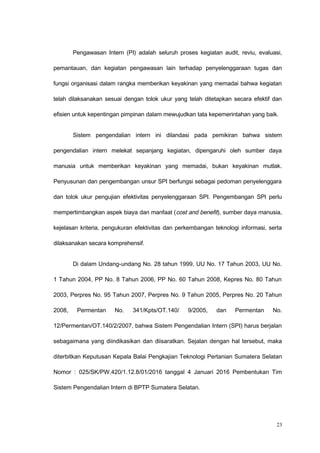 Pengawasan Intern (PI) adalah seluruh proses kegiatan audit, reviu, evaluasi,
pemantauan, dan kegiatan pengawasan lain terhadap penyelenggaraan tugas dan
fungsi organisasi dalam rangka memberikan keyakinan yang memadai bahwa kegiatan
telah dilaksanakan sesuai dengan tolok ukur yang telah ditetapkan secara efektif dan
efisien untuk kepentingan pimpinan dalam mewujudkan tata kepemerintahan yang baik.
Sistem pengendalian intern ini dilandasi pada pemikiran bahwa sistem
pengendalian intern melekat sepanjang kegiatan, dipengaruhi oleh sumber daya
manusia untuk memberikan keyakinan yang memadai, bukan keyakinan mutlak.
Penyusunan dan pengembangan unsur SPI berfungsi sebagai pedoman penyelenggara
dan tolok ukur pengujian efektivitas penyelenggaraan SPI. Pengembangan SPI perlu
mempertimbangkan aspek biaya dan manfaat (cost and benefit), sumber daya manusia,
kejelasan kriteria, pengukuran efektivitas dan perkembangan teknologi informasi, serta
dilaksanakan secara komprehensif.
Di dalam Undang-undang No. 28 tahun 1999, UU No. 17 Tahun 2003, UU No.
1 Tahun 2004, PP No. 8 Tahun 2006, PP No. 60 Tahun 2008, Kepres No. 80 Tahun
2003, Perpres No. 95 Tahun 2007, Perpres No. 9 Tahun 2005, Perpres No. 20 Tahun
2008, Permentan No. 341/Kpts/OT.140/ 9/2005, dan Permentan No.
12/Permentan/OT.140/2/2007, bahwa Sistem Pengendalian Intern (SPI) harus berjalan
sebagaimana yang diindikasikan dan diisaratkan. Sejalan dengan hal tersebut, maka
diterbitkan Keputusan Kepala Balai Pengkajian Teknologi Pertanian Sumatera Selatan
Nomor : 025/SK/PW.420/1.12.8/01/2016 tanggal 4 Januari 2016 Pembentukan Tim
Sistem Pengendalian Intern di BPTP Sumatera Selatan.
23
 
