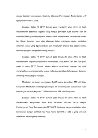 dengan kegiatan perencanaan. Selain itu dilakukan Penyelesaian Tindak Lanjut LHP
Irjen pemeriksaan TA 2015..
Kegiatan Satlak PI BPTP Sumsel pada triwulan-II tahun 2016 ini, telah
melaksanakan beberapa kegiatan yang meliputi persiapan audit external oleh tim
survilence Masing-masing kegiatan tersebut telah menghasilkan rekomendasi antara
lain Revisi dokumen yang telah dilakukan belum mencakup usulan perubahan
dokumen sesuai yang dipersyaratkan, dan melakukan analisa data secara kontinu
terhadap penyedia pengadaan barang dan jasa.
Kegiatan Satlak PI BPTP Sumsel pada triwulan-III tahun 2016 ini, telah
melaksanakan kegiatan pengendalian inventarisasi ulang terkait DIR dan DBR pada
aseet di kantor BPTP Sumsel, karena adanya perpindahan ruangan dan telah
menghasilkan rekomendasi yaitu segera melakukan penataan kelengkapan dokumen
di masing-masing bagian ruangan .
Melakukan persiapan penyelesaian BAST barang persediaan TTP di 3 (tiga)
Kabupaten. Melakukan pendampingan dengan tim monitoring dan Evaluasi dari Puslit
Balitbangtan terhadapkegiatan TTP Banyuasin dan TTP Musi Banyuasin.
Kegiatan Satlak PI BPTP Sumsel pada triwulan-IV tahun 2016 ini, telah
melaksanakan Pengamaan Asset Balit Penelitian sembawa terkait dengan
Pembangunan Pagar Permanen oleh BPTU-HPT Sembawa yang memanfatkan lahan
kementerian dengan sertifikat Hak Pakai Nomor 02/1979 ± 1.950 M yang termasuk
asset BMN Balitbangtan Palembang.
25
 