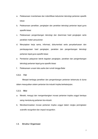 a. Pelaksanaan inventarisasi dan indentifikasi kebutuhan teknologi pertanian spesifik
lokasi
b. Pelaksanaan penelitian, pengkajian dan perakitan teknologi pertanian tepat guna
spesifik lokasi
c. Pelaksanaan pengembangan teknologi dan diseminasi hasil pengkajian serta
perakitan materi penyuluhan
d. Menyiapkan kerja sama, informasi, dokumentasi serta penyebarluasan dan
pendayagunaan hasil pengkajian, perakitan dan pengembangan teknologi
pertanian tepat guna spesifik lokasi
e. Pemberian pelayanan teknik kegiatan pengkajian, perakitan dan pengembangan
teknologi pertanian tepat guna spesifik lokasi
f. Pelaksanaan urusan tata usaha dan rumah tangga Balai
I.2.2. Visi
Menjadi lembaga penelitian dan pengembangan pertanian terkemuka di dunia
dalam mewujudkan sistem pertanian bio-industri tropika berkelanjutan.
I.2.3. Misi
a. Merakit, menguji dan mengembangkan inovasi pertanian tropika unggul berdaya
saing mendukung pertanian bio-industri.
b. Mendiseminasikan inovasi pertanian tropika unggul dalam rangka peningkatan
scientific recognition dan impact recognition.
I.3. Struktur Organisasi
3
 