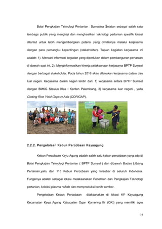 Balai Pengkajian Teknologi Pertanian Sumatera Selatan sebagai salah satu
lembaga publik yang mengkaji dan menghasilkan teknologi pertanian spesifik lokasi
dituntut untuk lebih mengembangkan potensi yang dimilikinya melalui kerjasama
dengan para pemangku kepentingan (stakeholder). Tujuan kegiatan kerjasama ini
adalah: 1). Mencari informasi kegiatan yang diperlukan dalam pembangunan pertanian
di daerah saat ini, 2). Menginformasikan kinerja pelaksanaan kerjasama BPTP Sumsel
dengan berbagai stakeholder. Pada tahun 2016 akan dilakukan kerjasama dalam dan
luar negeri. Kerjasama dalam negeri terdiri dari: 1) kerjasama antara BPTP Sumsel
dengan BMKG Stasiun Klas I Kenten Palembang, 2) kerjasama luar negeri , yaitu
Closing Rice Yield Gaps in Asia (CORIGAP).
2.2.2. Pengelolaan Kebun Percobaan Kayuagung
Kebun Percobaan Kayu Agung adalah salah satu kebun percobaan yang ada di
Balai Pengkajian Teknologi Pertanian ( BPTP Sumsel ) dan dibawah Badan Litbang
Pertanian,yaitu dari 118 Kebun Percobaan yang tersebar di seluruh Indonesia.
Fungsinya adalah sebagai lokasi melaksanakan Penelitian dan Pengkajian Teknologi
pertanian, koleksi plasma nuftah dan memproduksi benih sumber.
Pengelolaan Kebun Percobaan dilaksanakan di lokasi KP Kayuagung
Kecamatan Kayu Agung Kabupaten Ogan Komering Ilir (OKI) yang memiliki agro
34
 