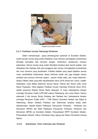 Kegiatan pencatatan sampel
2.2.7. Publikasi Inovasi Teknologi Pertanian
Dalam mempercepat upaya pembangunan pertanian di Sumatera Selatan,
sudah banyak inovasi yang sudah dihasilkan untuk memacu peningkatan produktivitas
berbagai komoditas baik tanaman pangan, hortikultura, perkebunan maupun
peternakan. Semua inovasi yang sudah dihasilkan tersebut akan berarti apabila bisa
disebarkan dan diadopsi oleh para pengguna dan mampu meningkatkan produktivitas
dan mutu tanaman yang diusahakan. Fasilitas fasilitas yang dapat dijadikan sarana
untuk memfasilitasi keterbukaan akses informasi publik dan juga sebagai sarana
publikasi dan promosi informasi seperti ; sarana media cetak, dan media elektronik.
Adapun Media cetak yang telah dipublikasikan tahun 2016 antara lain Juknis, Leaflet,
Sedangkan untuk Media Elektronik berupa Siaran Televisi dan Siaran radio untuk
Siaran Pedesaan. Hasil kegiatan Publikasi Inovasi Teknologi Pertanian tahun 2016,
adalah tersiarnya Naskah Siaran Radio sebanyak 14 Judul, bekerjasama dengan
Lembaga Penyiaran Publik (LPP)-RRI stasiun Palembang, dan untuk Siaran Televisi
sebanyak 2 kali berupa Derap Sriwijaya dan Sahabat tani, bekerjasama dengan
Lembaga Penyiaran Publik (LPP) – TVRI Stasiun Sumatera Selatan dan Babel di
Palembang. Bahan Cetakan Publikasi dan Diseminasi tersebut diatas telah
didistribusikan kepada Badan Pelaksana Penyuluhan Pertanian, Perikanan dan
Kehutanan (BP4K) dan Balai Pelaksana Penyuluhan Pertanian, Perikanan dan
Kehutanan (BP3K) se Sumatera Selatan, Perpustakaan BPTP Sumatera Selatan,
Perpustakaan Daerah, Kebun Percobaan Kayu Agung dan Kebun Percobaan Karang
Agung.
2.2.8. Sosialisasi, Temu Informasi dan Pameran
43
 