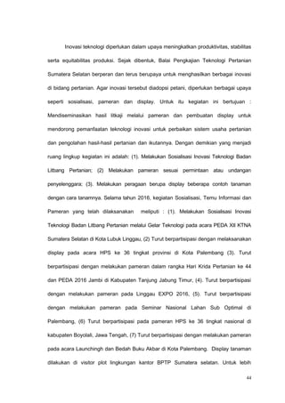 Inovasi teknologi diperlukan dalam upaya meningkatkan produktivitas, stabilitas
serta equitabilitas produksi. Sejak dibentuk, Balai Pengkajian Teknologi Pertanian
Sumatera Selatan berperan dan terus berupaya untuk menghasilkan berbagai inovasi
di bidang pertanian. Agar inovasi tersebut diadopsi petani, diperlukan berbagai upaya
seperti sosialisasi, pameran dan display. Untuk itu kegiatan ini bertujuan :
Mendiseminasikan hasil litkaji melalui pameran dan pembuatan display untuk
mendorong pemanfaatan teknologi inovasi untuk perbaikan sistem usaha pertanian
dan pengolahan hasil-hasil pertanian dan ikutannya. Dengan demikian yang menjadi
ruang lingkup kegiatan ini adalah: (1). Melakukan Sosialisasi Inovasi Teknologi Badan
Litbang Pertanian; (2) Melakukan pameran sesuai permintaan atau undangan
penyelenggara; (3). Melakukan peragaan berupa display beberapa contoh tanaman
dengan cara tanamnya. Selama tahun 2016, kegiatan Sosialisasi, Temu Informasi dan
Pameran yang telah dilaksanakan meliputi : (1). Melakukan Sosialisasi Inovasi
Teknologi Badan Litbang Pertanian melalui Gelar Teknologi pada acara PEDA XII KTNA
Sumatera Selatan di Kota Lubuk Linggau, (2) Turut berpartisipasi dengan melaksanakan
display pada acara HPS ke 36 tingkat provinsi di Kota Palembang (3). Turut
berpartisipasi dengan melakukan pameran dalam rangka Hari Krida Pertanian ke 44
dan PEDA 2016 Jambi di Kabupaten Tanjung Jabung Timur, (4). Turut berpartisipasi
dengan melakukan pameran pada Linggau EXPO 2016, (5). Turut berpartisipasi
dengan melakukan pameran pada Seminar Nasional Lahan Sub Optimal di
Palembang, (6) Turut berpartisipasi pada pameran HPS ke 36 tingkat nasional di
kabupaten Boyolali, Jawa Tengah, (7) Turut berpartisipasi dengan melakukan pameran
pada acara Launchingh dan Bedah Buku Akbar di Kota Palembang. Display tanaman
dilakukan di visitor plot lingkungan kantor BPTP Sumatera selatan. Untuk lebih
44
 