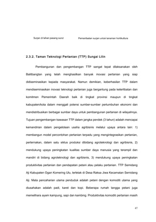 2.3.2. Taman Teknologi Pertanian (TTP) Sungai Lilin
Pembangunan dan pengembangan TTP sangat tepat dilaksanakan oleh
Balitbangtan yang telah menghasilkan banyak inovasi pertanian yang siap
didiseminasikan kepada masyarakat. Namun demikian, keberhasilan TTP dalam
mendiseminasikan inovasi teknologi pertanian juga bergantung pada keterlibatan dan
komitmen Pemerintah Daerah baik di tingkat provinsi maupun di tingkat
kabupaten/kota dalam menggali potensi sumber-sumber pertumbuhan ekonomi dan
mendistribusikan berbagai sumber daya untuk pembangunan pertanian di wilayahnya.
Tujuan pengembangan kawasan TTP dalam jangka pendek (3 tahun) adalah mencapai
kemandirian dalam pengelolaan usaha agribisnis melalui upaya antara lain: 1)
membangun model percontohan pertanian terpadu yang mengintegrasikan pertanian,
perternakan, dalam satu siklus produksi dibidang agroteknologi dan agribisnis, 2)
mendukung upaya peningkatan kualitas sumber daya manusia yang terampil dan
mandiri di bidang agroteknologi dan agribisnis, 3) mendukung upaya peningkatan
produktivitas pertanian dan pendapatan petani atau pelaku pertanian. TTP Semidang
Aji Kabupaten Ogan Komering Ulu, terletak di Desa Raksa Jiwa Kecamatan Semidang
Aji. Mata pencaharian utama penduduk adalah petani dengan komoditi utama yang
diusahakan adalah padi, karet dan kopi. Beberapa rumah tangga petani juga
memelihara ayam kampung, sapi dan kambing. Produktivitas komoditi pertanian masih
47
Surjan di lahan pasang surut Pemanfaatan surjan untuk tanaman hortikultura
 