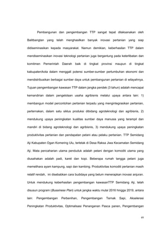 Pembangunan dan pengembangan TTP sangat tepat dilaksanakan oleh
Balitbangtan yang telah menghasilkan banyak inovasi pertanian yang siap
didiseminasikan kepada masyarakat. Namun demikian, keberhasilan TTP dalam
mendiseminasikan inovasi teknologi pertanian juga bergantung pada keterlibatan dan
komitmen Pemerintah Daerah baik di tingkat provinsi maupun di tingkat
kabupaten/kota dalam menggali potensi sumber-sumber pertumbuhan ekonomi dan
mendistribusikan berbagai sumber daya untuk pembangunan pertanian di wilayahnya.
Tujuan pengembangan kawasan TTP dalam jangka pendek (3 tahun) adalah mencapai
kemandirian dalam pengelolaan usaha agribisnis melalui upaya antara lain: 1)
membangun model percontohan pertanian terpadu yang mengintegrasikan pertanian,
perternakan, dalam satu siklus produksi dibidang agroteknologi dan agribisnis, 2)
mendukung upaya peningkatan kualitas sumber daya manusia yang terampil dan
mandiri di bidang agroteknologi dan agribisnis, 3) mendukung upaya peningkatan
produktivitas pertanian dan pendapatan petani atau pelaku pertanian. TTP Semidang
Aji Kabupaten Ogan Komering Ulu, terletak di Desa Raksa Jiwa Kecamatan Semidang
Aji. Mata pencaharian utama penduduk adalah petani dengan komoditi utama yang
diusahakan adalah padi, karet dan kopi. Beberapa rumah tangga petani juga
memelihara ayam kampung, sapi dan kambing. Produktivitas komoditi pertanian masih
relatif rendah, ini disebabkan cara budidaya yang belum menerapkan inovasi anjuran.
Untuk mendukung keberhasilan pengembangan kawasanTTP Semidang Aji, telah
disusun program (Bussiness Plan) untuk jangka waktu mulai 2016 hingga 2019, antara
lain: Pengembangan Perbenihan, Pengembangan Ternak Sapi, Akselerasi
Peningkatan Produktivitas, Optimalisasi Penanganan Pasca panen, Pengembangan
49
 