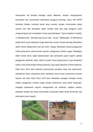 mewujudkan hal tersebut berbagai upaya dilakukan, dengan mengupayakan
kemudahan dan menimbulkan ketertarikan pengguna teknologi. Tahun 2015 BPTP
Sumatera Selatan membuat taman yang menarik, dengan menimbulkan kesan
nyaman dan rilek diharapkan dapat menjadi daya tarik bagi pengguna untuk
mengunjunginya dan mempelajari inovasi yang diterapkan. Tujuan kegiatan ini adalah:
1) Mendiseminasi teknologi tepat guna hasil inovasi Balitbangtan, 2) Membentuk
entitas bisnis yang melakukan fungsi diseminasi inovasi. Inovasi teknologi ditampilkan
dalam bentuk display/visitor plot dan demo. Display ditampilkan berupa penggunaan
media pertanaman untuk tanaman sayuran, penggunaan varietas unggul. Sedangkan
dalam bentuk demo, dapat dipertunjukkan cara pembuatan pupuk organik, aplikasi
penggunaan pestisida nabati. Selain itu pada Taman Agroinovasi ini juga disediakan
wadah untuk berkonsultasi tentang pertanian yang dapat diperoleh di klinik agribisnis.
Pada tahun 2015 telah dilakukan perencanaan penataan lahan dan pertanaman,
pendalaman kolam, pengolahan lahan, perbaikan screen house, penanaman tanaman
sayuran dan padi. Pada Tahun 2016 akan dilanjutkan peragaan berbagai inovasi
melalui penggunaan varietas unggul dengan pertanaman yang ramah lingkungan,
peragaan pertanaman sayuran menggunakan rak vertikultur, tegakan paralon,
bedengan dengan dan tanpa mulsa plastik, pembuatan pakan ternak fermentasi, dan
pembuatan pupuk organik.
51
 