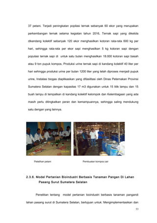 37 petani. Terjadi peningkatan popilasi ternak sebanyak 60 ekor yang merupakan
perkembangan ternak selama kegiatan tahun 2016, Ternak sapi yang dikelola
dikandang kolektif sebanyak 120 ekor menghasilkan kotoran rata-rata 600 kg per
hari, sehingga rata-rata per ekor sapi menghasilkan 5 kg kotoran sapi dengan
populasi ternak sapi di untuk satu bulan menghasilkan 18.000 kotoran sapi basah
atau 9 ton pupuk kompos, Produksi urine ternak sapi di kandang kolektif 40 liter per
hari sehingga produksi urine per bulan 1200 liter yang telah diproses menjadi pupuk
urine, Instalasi biogas diaplikasikan yang difasilitasi oleh Dinas Peternakan Provinsi
Sumatera Selatan dengan kapasitas 17 m3 digunakan untuk 15 titik lampu dan 15
buah lampu di tempatkan di kandang kolektif kelompok dan Kelembagaan yang ada
masih perlu ditingkatkan peran dan kemampuannya, sehingga saling mendukung
satu dengan yang lainnya.
Pelatihan petani Pembuatan kompos cair
2.3.6. Model Pertanian Bioindustri Berbasis Tanaman Pangan Di Lahan
Pasang Surut Sumatera Selatan
Penelitian tentang model pertanian bioindustri berbasis tanaman pangandi
lahan pasang surut di Sumatera Selatan, bertujuan untuk: Mengimplementasikan dan
53
 