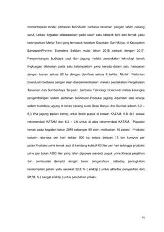 memantapkan model pertanian bioindustri berbasis tanaman pangan lahan pasang
surut. Lokasi kegiatan dilaksanakan pada salah satu kelopok tani dan ternak yaitu
kelompoktani Mekar Tani yang termasuk kedalam Gapoktan Sari Mulya, di Kabupaten
BanyuasinProvinsi Sumatera Selatan mulai tahun 2015 sampai dengan 2017.
Pengembangan budidaya padi dan jagung melalui pendekatan teknologi ramah
lingkungan dilakukan pada satu kelompoktani yang berada dalam satu hamparan
dengan luasan seluas 60 ha dengan demfarm seluas 6 hektar. Model Pertanian
Bioindustri berbasis pangan akan diimplementasikan melalui pendekatan Pengelolaan
Tanaman dan Sumberdaya Terpadu berbasis Teknologi bioindustri dalam kerangka
pengembangan sistem pertanian bioindustri.Produksi jagung diperoleh dari kinerja
sistem budidaya jagung di lahan pasang surut Desa Banyu Urip Sumsel adalah 6,2 –
8,3 t/ha jagung pipilan kering untuk dosis pupuk di bawah KATAM; 6,8 -8,5 sesuai
rekomendasi KATAM dan 6,2 – 9,6 untuk di atas rekomendasi KATAM. Populasi
ternak pada kegiatan tahun 2016 sebanyak 80 ekor, melibatkan 15 petani. Produksi
kotoran rata-rata per hari sekitar 800 kg setara dengan 15 ton kompos per
pulan.Produksi urine ternak sapi di kandang kolektif 60 liter per hari sehingga produksi
urine per bulan 1800 liter yang telah diproses menjadi pupuk urine.Kinerja pelatihan
dan pembuatan demplot sangat besar pengaruhnya terhadap peningkatan
keterampilan petani yaitu sebesar 52,6 % ( efektip ) untuk aktivitas penyuluhan dan
90,38 % ( sangat efektip ) untuk perubahan prilaku.
54
 
