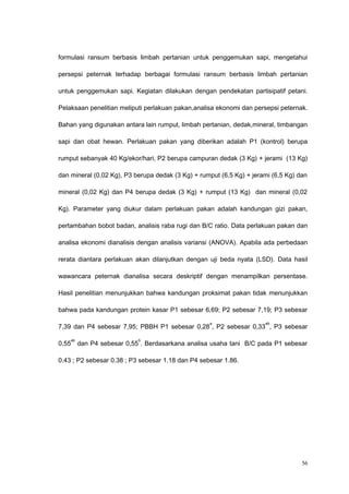 formulasi ransum berbasis limbah pertanian untuk penggemukan sapi, mengetahui
persepsi peternak terhadap berbagai formulasi ransum berbasis limbah pertanian
untuk penggemukan sapi. Kegiatan dilakukan dengan pendekatan partisipatif petani.
Pelaksaan penelitian meliputi perlakuan pakan,analisa ekonomi dan persepsi peternak.
Bahan yang digunakan antara lain rumput, limbah pertanian, dedak,mineral, timbangan
sapi dan obat hewan. Perlakuan pakan yang diberikan adalah P1 (kontrol) berupa
rumput sebanyak 40 Kg/ekor/hari, P2 berupa campuran dedak (3 Kg) + jerami (13 Kg)
dan mineral (0,02 Kg), P3 berupa dedak (3 Kg) + rumput (6,5 Kg) + jerami (6,5 Kg) dan
mineral (0,02 Kg) dan P4 berupa dedak (3 Kg) + rumput (13 Kg) dan mineral (0,02
Kg). Parameter yang diukur dalam perlakuan pakan adalah kandungan gizi pakan,
pertambahan bobot badan, analisis raba rugi dan B/C ratio. Data perlakuan pakan dan
analisa ekonomi dianalisis dengan analisis variansi (ANOVA). Apabila ada perbedaan
rerata diantara perlakuan akan dilanjutkan dengan uji beda nyata (LSD). Data hasil
wawancara peternak dianalisa secara deskriptif dengan menampilkan persentase.
Hasil penelitian menunjukkan bahwa kandungan proksimat pakan tidak menunjukkan
bahwa pada kandungan protein kasar P1 sebesar 6,69; P2 sebesar 7,19; P3 sebesar
7,39 dan P4 sebesar 7,95; PBBH P1 sebesar 0,28
a
, P2 sebesar 0,33
ab
, P3 sebesar
0,55
ab
dan P4 sebesar 0,55
b
. Berdasarkana analisa usaha tani B/C pada P1 sebesar
0.43 ; P2 sebesar 0.38 ; P3 sebesar 1.18 dan P4 sebesar 1.86.
56
 