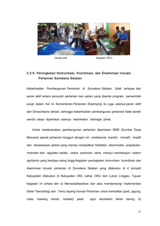 2.3.8. Peningkatan Komunikasi, Koordinasi, dan Diseminasi Inovasi
Pertanian Sumatera Selatan
Keberhasilan Pembangunan Pertanian di Sumatera Selatan, tidak terlepas dari
peran aktif antara penyuluh pertanian dan petani yang disertai program pemerintah
pusat dalam hal ini Kementerian Pertanian. Disamping itu juga adanya peran aktif
dari Dinas/intansi terkait, sehingga keberhasilan pembangunan pertanian tidak berdiri
sendiri, tetapi diperlukan adanya keterkaitan berbagai pihak.
Untuk melaksanakan pembangunan pertanian diperlukan SDM (Sumber Daya
Manusia) aparat pertanian tangguh dengan ciri profesional, mandiri, inovatif, kreatif
dan berwawasan global yang mampu menjadikan fasilitator, diseminator, propokator,
motivator dan regulator pelaku usaha pertanian serta mampu membangun sistem
agribisnis yang berdaya saing tinggi.Kegiatan peningkatan komunikan, koordinasi dan
diseminasi inovasi pertanian di Sumatera Selatan yang dilakukan di 4 (empat)
Kabupaten dilakukan di Kabupaten OKI, Lahat, OKU dan Lubuk Linggau. Tujuan
kegiatan ini antara lain a) Mensosialisasikan dan atau mendampingi implementasi
Gelar Teknolologi dan Temu lapang Inovasi Pertanian untuk komoditas (padi, jagung,
cabe, bawang merah, kedelai) pada agro ekosistem lahan kering; b)
57
Dedak padi Kegiatan CPCL
 