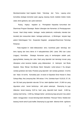 Mendiseminasikan hasil kegiatan Gelar Teknologi dan Temu Lapang untuk
komoditas strategis kementan (padi, jagung, bawang merah, kedelai) melalui media
cetak, klinik agribisnis, dan cyber extension.
Ruang lingkup kegiatan: a) Peningkatan Kapasitas komunikasi dan
Diseminasi Program Starategis Badan Litbangtan dan Kementan, b) Pendayagunaan
Inovasi Hasil Litkaji melalui berbagai media (elektronik, multimedia, interaksi dan
tercetak) dan narasumber dalam berbagai pertemuan, c) Bimbingan lanjutan bagi
petani/ Kelembagaan Tani Kooperator Kegiatan pengkajian/Diseminasi Teknologi
Pertanian.
Pada kegiatan ini telah dilaksanakan temu koordinasi, gelar teknologi dan
temu lapang dan temu teknis di 4 kabupaten/kota (OKI, Lahat, OKU dan Lubuk
Linggau). Komoditas Strategis Kementan yang di kembangkan adalah padi,
jagung,Kedelai, bawang dan cabe. Hasil yang diperoleh dari teknologi inovasi yang
diterapkan untuk tanaman kedelai, yang dilaksanakan di kelompok tani Muda
Sepakat, Desa Merapi Kec.Merapi Barat Kabupten Lahat seluas 2 Ha, dengan
varietas grobokan dan kaba. Produksi yang diperoleh dari varietas grobokan 2 ton/ha
dan Kaba 1,8 ton/ha. Komoditas padi di tanam di Gapoktan Sinar Haraan II, Desa
Cahaya Maju, Kec.Lempuing Kab. OKI seluas 5 Ha (Varietas Inpari 15,20,22, 27, 29,
dan 30) hasil yang diperoleh rata-rata 7,8 ton, telah dijadikan benih 21,845 ton yang
digunakan untuk tanam berikutnya oleh petani setempat. Disamping itu juga
dilakukan tanam bawang 0,25 ha hasil yang diperoleh hasil basah 4.462 kg,
sedang hasil kering 2.483 kg. Sebagai bahan pendukung bagi penyuluh mau petani
dalam menggunakan inovasi teknologi telah diterbitkan Petunjuk Teknis Kedelai dan
bawang merah serta 8 judul leaflet. Disamping itu juga telah dibentuk klinik agribisnis
58
 