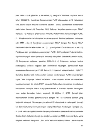 padi pada LKM-A gapoktan PUAP Model, 5) Menyusun database Gapoktan PUAP
tahun 2008-2015. Koordinasi Pendampingan PUAP dilaksanakan di 16 Kabupaten/
kota dalam wilayah Provinsi Sumatera Selatan. Waktu pelaksanaan dilaksanakan
pada bulan Januari s/d Desember 2016. Cakupan kegiatan pendampingan PUAP
meliputi : 1) Persiapan (Penyusunan RODHP, Pedum/Juknis Pendampingan PUAP,
2) Kesekretariatan (adminnistrasi surat-menyusurat, fasilitasi pelaporan pelaporan
rutin PMT , dan 3) Koordinasi pendampingan PUAP dengan Tim Teknis PUAP
Kabupaten/kota dan PMT dalam hal : (1) Updating data LKM-A Gapoktan PUAP, (2)
Pembinaan dan exit strategi pendampingan PUAP, (3) Penyebaran Pedoman/Juknis,
(4) Pendampingan dalam penerapan teknologi oleh petani pada LKM-A PUAP Model,
(5) Penyusunan database gapoktan 2008-2015. 4) Pelaporan, sebagai bentuk
pertanggung jawaban kegiatan dan administrasi keuangan. Berdasarkan hasil
pelaksanaan Pendampingan PUAP Tahun 2015 diperolah sebagai berikut : 1) BPTP
Sumatera Selatan telah melaksanakan kegiatan pendampingan PUAP, sesuai dengan
tugas dan fungsinya selaku Sekretariat PUAP Provinsi, antara lain melakukan
koordinasi dengan tim teknis PUAP kabupaten/kota untuk meregistrasi, inventarisasi
dan validasi sebanyak 239 LKM-A gapoktan PUAP di Sumatera Selatan. Sedangkan
yang sudah berbadan hukum sebanyak 28 LKM-A, 2) BPTP Sumsel telah
melaksanakan fasilitasi pertemuan/rapat dengan PMT se Sumatera Selatan yang
berjumlah sebanyak 29 orang yang tersebar di 16 kabupaten/kota, sebanyak 2 (empat)
kali dan melakukan pertemuan dengan kelompoktani/LKM-A sebanyak 4 (empat) kali,
3) Untuk mendukung penumbuhan dan penguatan kinerja gapoktan PUAP di Sumatera
Selatan telah dilakukan dicetak dan disebarkan sebanyak 1000 eksemplar buku, yang
berjudul Pedoman Penguatan LKM- A dan Pedoman Premi Asuransi Usahatani Padi
60
 