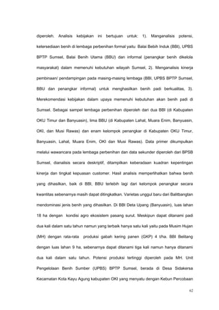 diperoleh. Analisis kebijakan ini bertujuan untuk: 1). Manganalisis potensi,
ketersediaan benih di lembaga perbenihan formal yaitu Balai Bebih Induk (BBI), UPBS
BPTP Sumsel, Balai Benih Utama (BBU) dan informal (penangkar benih dikelola
masyarakat) dalam memenuhi kebutuhan wilayah Sumsel, 2). Menganalisis kinerja
pembinaan/ pendampingan pada masing-masing lembaga (BBI, UPBS BPTP Sumsel,
BBU dan penangkar informal) untuk menghasilkan benih padi berkualitas, 3).
Merekomendasi kebijakan dalam upaya memenuhi kebutuhan akan benih padi di
Sumsel. Sebagai sampel lembaga perbenihan diperoleh dari dua BBI (di Kabupaten
OKU Timur dan Banyuasin), lima BBU (di Kabupaten Lahat, Muara Enim, Banyuasin,
OKI, dan Musi Rawas) dan enam kelompok penangkar di Kabupaten OKU Timur,
Banyuasin, Lahat, Muara Enim, OKI dan Musi Rawas). Data primer dikumpulkan
melalui wawancara pada lembaga perbenihan dan data sekunder diperoleh dari BPSB
Sumsel, dianalisis secara deskriptif, ditampilkan keberadaan kuadran kepentingan
kinerja dan tingkat kepuasan customer. Hasil analisis memperlihatkan bahwa benih
yang dihasilkan, baik di BBI, BBU terlebih lagi dari kelompok penangkar secara
kwantitas sebenarnya masih dapat ditingkatkan. Varietas unggul baru dari Balitbangtan
mendominasi jenis benih yang dihasilkan. Di BBI Deta Upang (Banyuasin), luas lahan
18 ha dengan kondisi agro ekosistem pasang surut. Meskipun dapat ditanami padi
dua kali dalam satu tahun namun yang terbaik hanya satu kali yaitu pada Musim Hujan
(MH) dengan rata-rata produksi gabah kering panen (GKP) 4 t/ha. BBI Belitang
dengan luas lahan 9 ha, sebenarnya dapat ditanami tiga kali namun hanya ditanami
dua kali dalam satu tahun. Potensi produksi tertinggi diperoleh pada MH. Unit
Pengelolaan Benih Sumber (UPBS) BPTP Sumsel, berada di Desa Sidakersa
Kecamatan Kota Kayu Agung kabupaten OKI yang menyatu dengan Kebun Percobaan
62
 