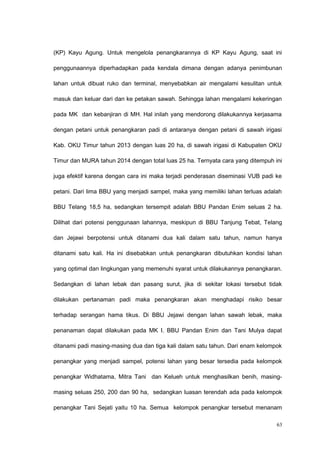 (KP) Kayu Agung. Untuk mengelola penangkarannya di KP Kayu Agung, saat ini
penggunaannya diperhadapkan pada kendala dimana dengan adanya penimbunan
lahan untuk dibuat ruko dan terminal, menyebabkan air mengalami kesulitan untuk
masuk dan keluar dari dan ke petakan sawah. Sehingga lahan mengalami kekeringan
pada MK dan kebanjiran di MH. Hal inilah yang mendorong dilakukannya kerjasama
dengan petani untuk penangkaran padi di antaranya dengan petani di sawah irigasi
Kab. OKU Timur tahun 2013 dengan luas 20 ha, di sawah irigasi di Kabupaten OKU
Timur dan MURA tahun 2014 dengan total luas 25 ha. Ternyata cara yang ditempuh ini
juga efektif karena dengan cara ini maka terjadi penderasan diseminasi VUB padi ke
petani. Dari lima BBU yang menjadi sampel, maka yang memiliki lahan terluas adalah
BBU Telang 18,5 ha, sedangkan tersempit adalah BBU Pandan Enim seluas 2 ha.
Dilihat dari potensi penggunaan lahannya, meskipun di BBU Tanjung Tebat, Telang
dan Jejawi berpotensi untuk ditanami dua kali dalam satu tahun, namun hanya
ditanami satu kali. Ha ini disebabkan untuk penangkaran dibutuhkan kondisi lahan
yang optimal dan lingkungan yang memenuhi syarat untuk dilakukannya penangkaran.
Sedangkan di lahan lebak dan pasang surut, jika di sekitar lokasi tersebut tidak
dilakukan pertanaman padi maka penangkaran akan menghadapi risiko besar
terhadap serangan hama tikus. Di BBU Jejawi dengan lahan sawah lebak, maka
penanaman dapat dilakukan pada MK I. BBU Pandan Enim dan Tani Mulya dapat
ditanami padi masing-masing dua dan tiga kali dalam satu tahun. Dari enam kelompok
penangkar yang menjadi sampel, potensi lahan yang besar tersedia pada kelompok
penangkar Widhatama, Mitra Tani dan Kelueh untuk menghasilkan benih, masing-
masing seluas 250, 200 dan 90 ha, sedangkan luasan terendah ada pada kelompok
penangkar Tani Sejati yaitu 10 ha. Semua kelompok penangkar tersebut menanam
63
 