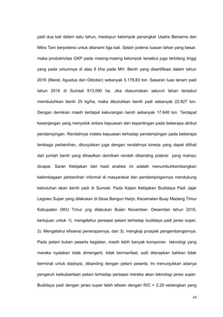 padi dua kali dalam satu tahun, meskipun kelompok penangkar Usaha Bersama dan
Mitra Tani berpotensi untuk ditanami tiga kali. Selain potensi luasan lahan yang besar,
maka produktivitas GKP pada masing-masing kelompok tersebut juga terbilang tinggi
yang pada umumnya di atas 6 t/ha pada MH. Benih yang disertifikasi dalam tahun
2016 (Maret, Agustus dan Oktober) sebanyak 5.178,83 ton. Sasaran luas tanam padi
tahun 2016 di Sumsel 913.090 ha. Jika diasumsikan seluruh lahan tersebut
membutuhkan benih 25 kg/ha, maka dibutuhkan benih padi sebanyak 22.827 ton.
Dengan demikian masih terdapat kekurangan benih sebanyak 17.648 ton. Terdapat
kesenjangan yang menyolok antara kepuasan dan kepentingan pada beberapa atribut
pendampingan. Rendahnya indeks kepuasan terhadap pendampingan pada beberapa
lembaga perbenihan, ditunjukkan juga dengan rendahnya kinerja yang dapat dilihat
dari jumlah benih yang dihasilkan demikian rendah dibanding potensi yang mampu
dicapai. Saran Kebijakan dari hasil analisis ini adalah menumbuhkembangkan
kelembagaan perbenihan informal di masyarakat dan pendampingannya mendukung
kebutuhan akan benih padi di Sumsel. Pada Kajian Kebijakan Budidaya Padi Jajar
Legowo Super yang dilakukan di Desa Bangun Harjo, Kecamatan Buay Madang Timur
Kabupaten OKU Timur yng dilakukan Bulan November- Desember tahun 2016,
bertujuan untuk 1). mengetahui persepsi petani terhadap budidaya padi jarwo super,
2). Mengetahui efisiensi penerapannya, dan 3). mengkaji prospek pengembangannya.
Pada petani bukan peserta kegiatan, masih lebih banyak komponen teknologi yang
mereka nyatakan tidak dimengerti, tidak bermanfaat, sulit diterapkan bahkan tidak
berminat untuk diadopsi, dibanding dengan petani peserta. Ini menunjukkan adanya
pengaruh keikutsertaan petani terhadap persepsi mereka akan teknologi jarwo super.
Budidaya padi dengan jarwo super lebih efisien dengan R/C = 2,29 sedangkan yang
64
 