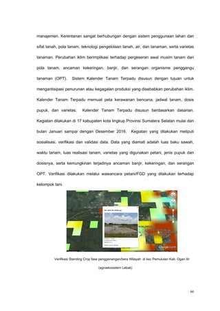 manajemen. Kerentanan sangat berhubungan dengan sistem penggunaan lahan dan
sifat tanah, pola tanam, teknologi pengelolaan tanah, air, dan tanaman, serta varietas
tanaman. Perubahan iklim berimplikasi terhadap pergeseran awal musim tanam dan
pola tanam, ancaman kekeringan, banjir, dan serangan organisme penggangu
tanaman (OPT). Sistem Kalender Tanam Terpadu disusun dengan tujuan untuk
mengantisipasi penurunan atau kegagalan produksi yang disebabkan perubahan iklim.
Kalender Tanam Terpadu memuat peta kerawanan bencana, jadwal tanam, dosis
pupuk, dan varietas. Kalender Tanam Terpadu disusun berdasarkan dasarian.
Kegiatan dilakukan di 17 kabupaten kota lingkup Provinsi Sumatera Selatan mulai dari
bulan Januari sampai dengan Desember 2016. Kegiatan yang dilakukan meliputi
sosialisasi. verifikasi dan validasi data. Data yang diamati adalah luas baku sawah,
waktu tanam, luas realisasi tanam, varietas yang digunakan petani, jenis pupuk dan
dosisnya, serta kemungkinan terjadinya ancaman banjir, kekeringan, dan serangan
OPT. Verifikasi dilakukan melalui wawancara petani/FGD yang dilakukan terhadap
kelompok tani.
Verifikasi Standing Crop fase penggenangan/bera Wilayah di kec Pemulutan Kab. Ogan Ilir
(agroekosistem Lebak)
66
 