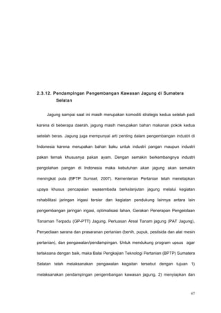 2.3.12. Pendampingan Pengembangan Kawasan Jagung di Sumatera
Selatan
Jagung sampai saat ini masih merupakan komoditi strategis kedua setelah padi
karena di beberapa daerah, jagung masih merupakan bahan makanan pokok kedua
setelah beras. Jagung juga mempunyai arti penting dalam pengembangan industri di
Indonesia karena merupakan bahan baku untuk industri pangan maupun industri
pakan ternak khususnya pakan ayam. Dengan semakin berkembangnya industri
pengolahan pangan di Indonesia maka kebutuhan akan jagung akan semakin
meningkat pula (BPTP Sumsel, 2007). Kementerian Pertanian telah menetapkan
upaya khusus pencapaian swasembada berkelanjutan jagung melalui kegiatan
rehabilitasi jaringan irigasi tersier dan kegiatan pendukung lainnya antara lain
pengembangan jaringan irigasi, optimalisasi lahan, Gerakan Penerapan Pengelolaan
Tanaman Terpadu (GP-PTT) Jagung, Perluasan Areal Tanam jagung (PAT Jagung),
Penyediaan sarana dan prasaranan pertanian (benih, pupuk, pestisida dan alat mesin
pertanian), dan pengawalan/pendampingan. Untuk mendukung program upsus agar
terlaksana dengan baik, maka Balai Pengkajian Teknologi Pertanian (BPTP) Sumatera
Selatan telah melaksanakan pengawalan kegaitan tersebut dengan tujuan 1)
melaksanakan pendampingan pengembangan kawasan jagung, 2) menyiapkan dan
67
 
