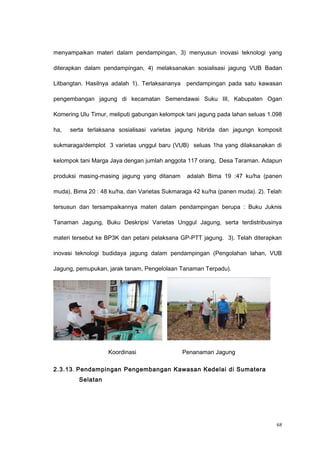 menyampaikan materi dalam pendampingan, 3) menyusun inovasi teknologi yang
diterapkan dalam pendampingan, 4) melaksanakan sosialisasi jagung VUB Badan
Litbangtan. Hasilnya adalah 1). Terlaksananya pendampingan pada satu kawasan
pengembangan jagung di kecamatan Semendawai Suku III, Kabupaten Ogan
Komering Ulu Timur, meliputi gabungan kelompok tani jagung pada lahan seluas 1.098
ha, serta terlaksana sosialisasi varietas jagung hibrida dan jagungn komposit
sukmaraga/demplot 3 varietas unggul baru (VUB) seluas 1ha yang dilaksanakan di
kelompok tani Marga Jaya dengan jumlah anggota 117 orang, Desa Taraman. Adapun
produksi masing-masing jagung yang ditanam adalah Bima 19 :47 ku/ha (panen
muda), Bima 20 : 48 ku/ha, dan Varietas Sukmaraga 42 ku/ha (panen muda). 2). Telah
tersusun dan tersampaikannya materi dalam pendampingan berupa : Buku Juknis
Tanaman Jagung, Buku Deskripsi Varietas Unggul Jagung, serta terdistribusinya
materi tersebut ke BP3K dan petani pelaksana GP-PTT jagung. 3). Telah diterapkan
inovasi teknologi budidaya jagung dalam pendampingan (Pengolahan lahan, VUB
Jagung, pemupukan, jarak tanam, Pengelolaan Tanaman Terpadu).
Koordinasi Penanaman Jagung
2.3.13. Pendampingan Pengembangan Kawasan Kedelai di Sumatera
Selatan
68
 