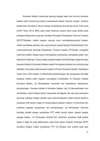 Sumatera Selatan mempunyai peluang sebagai salah satu provinsi pemasok
kedelai untuk mendukung program swasembada kedelai nasional, dengan produksi
kedelai baru mencapai 5.140 ton dengan produktivitas rata-rata biji kering 14,42 ku/ha
(ATAP Tahun 2013, BPS) serta masih besarnya potensi lahan yang dimiliki pada
berbagai tipologi lahan yang ada. Gerakan Penerapan Pengelolaan Tanaman Terpadu
(GP-PTT)Kedelai, adalah program nasional untuk meningkatkanproduksi kedelai,
melalui pendekatan gerakan atau anjuransecara massal kepada Petani/kelompok Tani
untukmelaksanaan teknologi Pengelolaan Tanaman terpadu (PTT)dalam mengelola
usaha tani kedelai, dengan tujuan meningkatkan produktivitas, pendapatan petani, dan
kelestarian lingkungan Tujuan jangka panjang kegiatan pendampingan pengembangan
kawasan Kedelai di Sumatera Selatan adalah Peningkatan produksi dan provitas yang
dihasilkan oleh petani pada kawasan kedelai di Provinsi Sumatera Selatan. Sedangkan
Tujuan tahun 2016 adalah; (1) Memberikan pendampingan dan pengawalan teknologi
budidaya kedelai pada kegiatan peningkatan produktifitas dii Kawasan Kedelai
Sumatera Selatan, (2) Meningkatkan koordinasi dan keterpaduan pelaksanaan
pendampingan Kawasan kedelai di Sumatera Selatan, dan (3) Memperlihatkan dan
memberikan contoh kepada petani/ masyarakat keunggulan dan tata cara penerapan
teknologi budidaya kedelai spesifik yang direkomendasikan dalam bentuk demfarm
sosialisasi VUB seluas 3 (tiga) ha. Ruang lingkup kegiatan meliputi: (1) Koordinasi dan
sosialisas kegiatan pengawalan dan pendampingan, (2) Memberikan informasi
budidaya kedelai dengan pendekatan PTT dalam bentuk bahan cetakan kepada
petugas lapang, (3) Pembuatan demplot farm (demfram) sosialisasi VUB kedelai
seluas 3 (tiga) ha yang dilaksanakan pada lahan petani dibawah bimbingan BPTP
Sumatera Selatan melalui pendekatan PTT, (4) Menjadi nara sumber pada saat
69
 